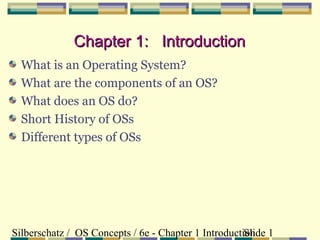 Chapter 1: Introduction
What is an Operating System?
What are the components of an OS?
What does an OS do?
Short History of OSs
Different types of OSs

Silberschatz / OS Concepts / 6e - Chapter 1 Introduction 1
Slide

 