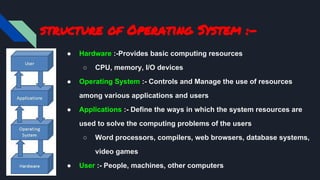 structure of Operating System :-
● Hardware :-Provides basic computing resources
○ CPU, memory, I/O devices
● Operating System :- Controls and Manage the use of resources
among various applications and users
● Applications :- Define the ways in which the system resources are
used to solve the computing problems of the users
○ Word processors, compilers, web browsers, database systems,
video games
● User :- People, machines, other computers
 