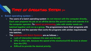 Types of Operating System :-
● Batch operating system :-
○ The users of a batch operating system do not interact with the computer directly.
Each user prepares his job on an off-line device like punch cards and submits it to
the computer operator. To speed up processing, jobs with similar needs are
batched together and run as a group. The programmers leave their programs with
the operator and the operator then sorts the programs with similar requirements
into batches.
○ The problems with Batch Systems are as follows :-
■ Lack of interaction between the user and the job.
■ CPU is often idle, because the speed of the mechanical I/O devices is slower
than the CPU.
■ Difficult to provide the desired priority.
 