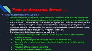 Types of Operating System :-
● Distributed operating System :-
○ Distributed systems use multiple central processors to serve multiple real-time applications
and multiple users. Data processing jobs are distributed among the processors accordingly.
○ The processors communicate with one another through various communication lines (such as
high-speed buses or telephone lines). These are referred as loosely coupled systems or
distributed systems. Processors in a distributed system may vary in size and function. These
processors are referred as sites, nodes, computers, and so on.
○ The advantages of distributed systems are as follows −
■ With resource sharing facility, a user at one site may be able to use the resources
available at another.
■ Speedup the exchange of data with one another via electronic mail.
■ If one site fails in a distributed system, the remaining sites can potentially continue
operating.
■ Reduction of delays in data processing.
■ Reduction of the load on the host computer.
 