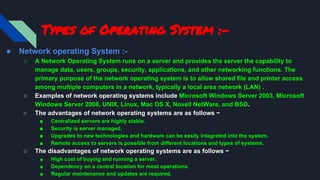 Types of Operating System :-
● Network operating System :-
○ A Network Operating System runs on a server and provides the server the capability to
manage data, users, groups, security, applications, and other networking functions. The
primary purpose of the network operating system is to allow shared file and printer access
among multiple computers in a network, typically a local area network (LAN) .
○ Examples of network operating systems include Microsoft Windows Server 2003, Microsoft
Windows Server 2008, UNIX, Linux, Mac OS X, Novell NetWare, and BSD.
○ The advantages of network operating systems are as follows −
■ Centralized servers are highly stable.
■ Security is server managed.
■ Upgrades to new technologies and hardware can be easily integrated into the system.
■ Remote access to servers is possible from different locations and types of systems.
○ The disadvantages of network operating systems are as follows −
■ High cost of buying and running a server.
■ Dependency on a central location for most operations.
■ Regular maintenance and updates are required.
 