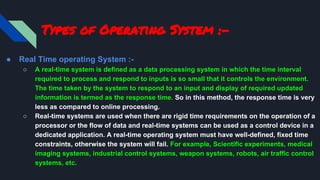 Types of Operating System :-
● Real Time operating System :-
○ A real-time system is defined as a data processing system in which the time interval
required to process and respond to inputs is so small that it controls the environment.
The time taken by the system to respond to an input and display of required updated
information is termed as the response time. So in this method, the response time is very
less as compared to online processing.
○ Real-time systems are used when there are rigid time requirements on the operation of a
processor or the flow of data and real-time systems can be used as a control device in a
dedicated application. A real-time operating system must have well-defined, fixed time
constraints, otherwise the system will fail. For example, Scientific experiments, medical
imaging systems, industrial control systems, weapon systems, robots, air traffic control
systems, etc.
 