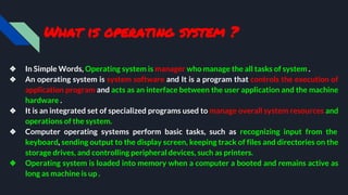 What is operating system ?
❖ In Simple Words, Operating system is manager who manage the all tasks of system .
❖ An operating system is system software and It is a program that controls the execution of
application program and acts as an interface between the user application and the machine
hardware .
❖ It is an integrated set of specialized programs used to manage overall system resources and
operations of the system.
❖ Computer operating systems perform basic tasks, such as recognizing input from the
keyboard, sending output to the display screen, keeping track of files and directories on the
storage drives, and controlling peripheral devices, such as printers.
❖ Operating system is loaded into memory when a computer a booted and remains active as
long as machine is up .
 