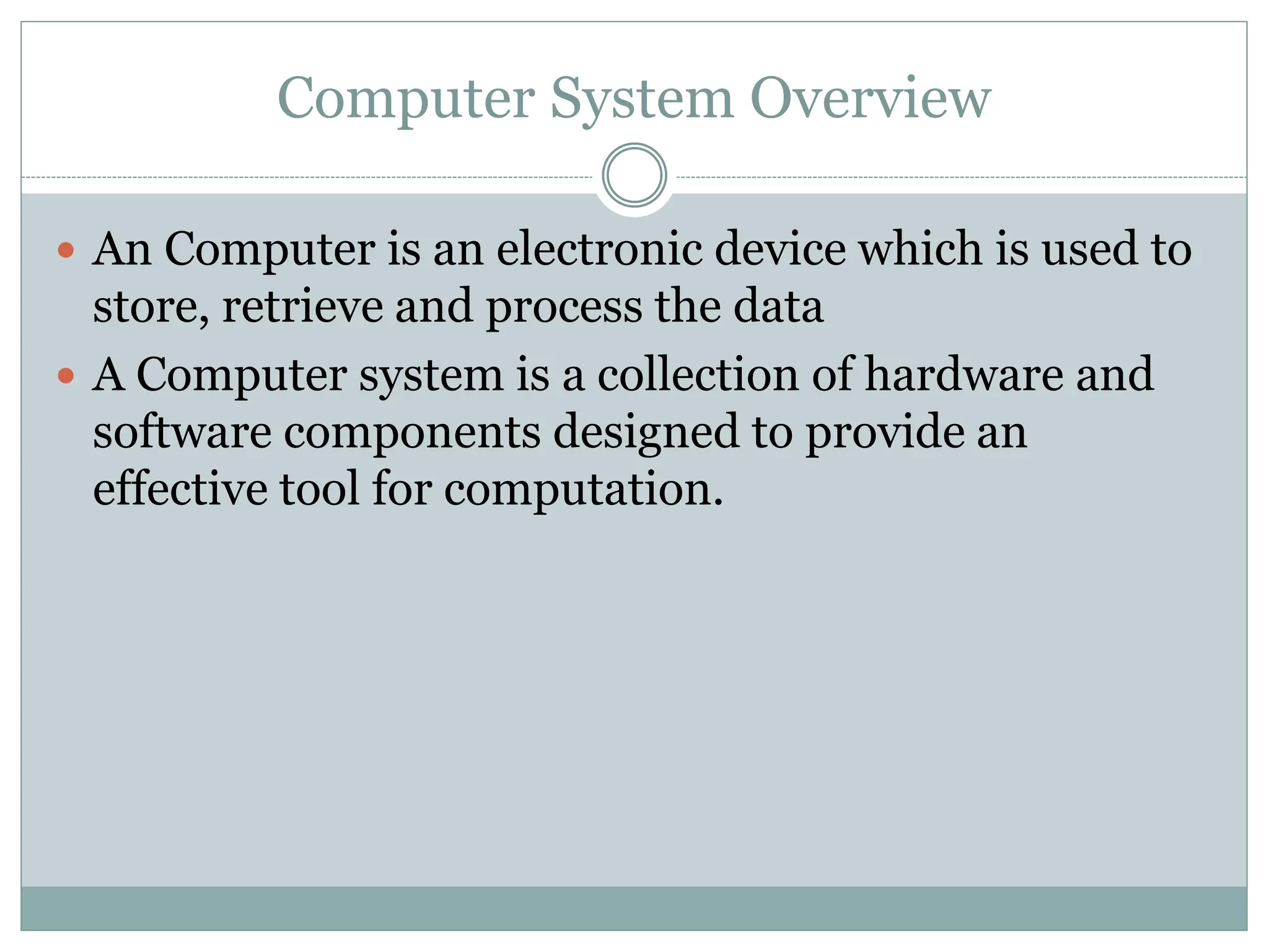 Computer System Overview
 An Computer is an electronic device which is used to
store, retrieve and process the data
 A Computer system is a collection of hardware and
software components designed to provide an
effective tool for computation.
 