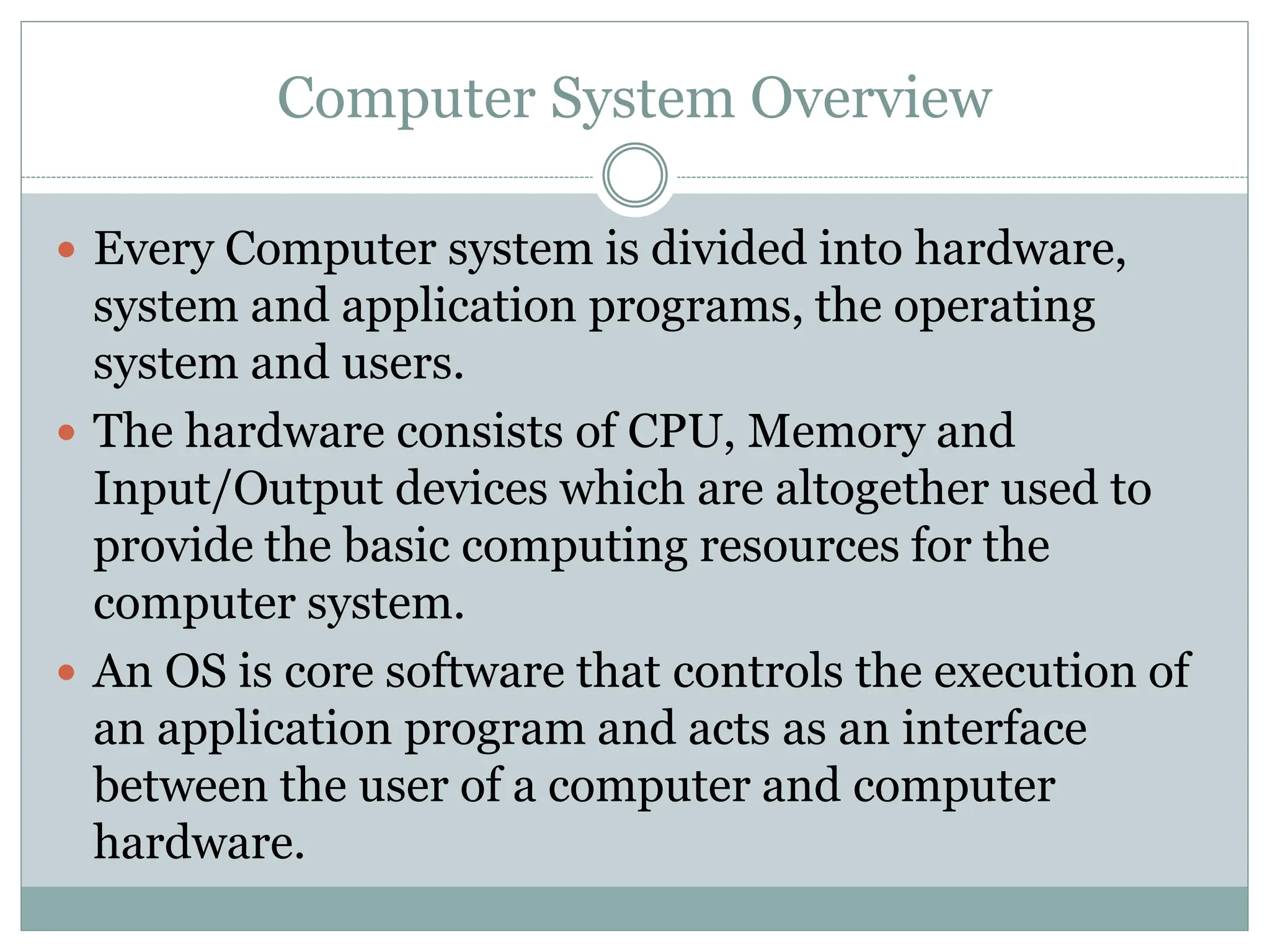 Computer System Overview
 Every Computer system is divided into hardware,
system and application programs, the operating
system and users.
 The hardware consists of CPU, Memory and
Input/Output devices which are altogether used to
provide the basic computing resources for the
computer system.
 An OS is core software that controls the execution of
an application program and acts as an interface
between the user of a computer and computer
hardware.
 