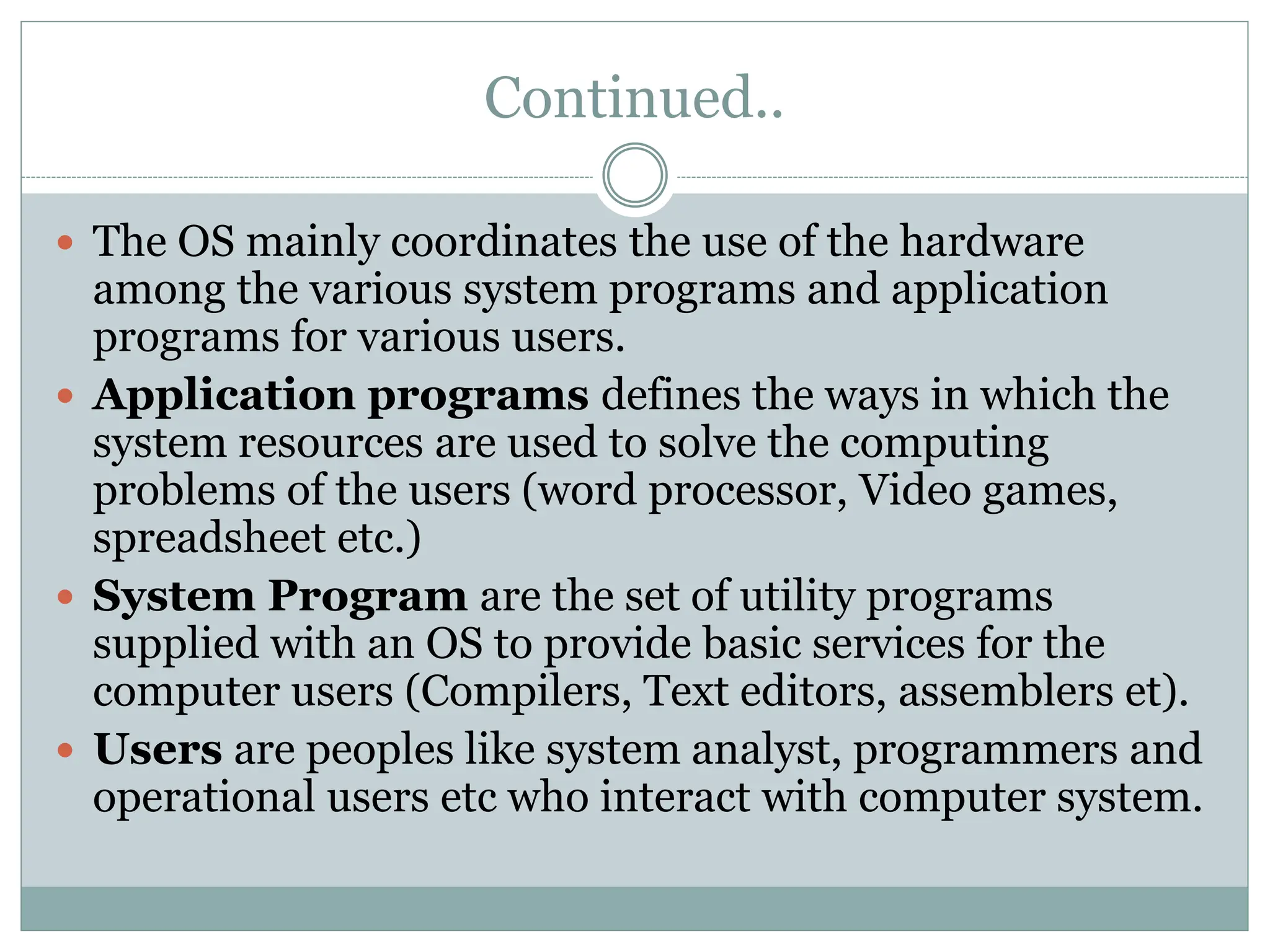 Continued..
 The OS mainly coordinates the use of the hardware
among the various system programs and application
programs for various users.
 Application programs defines the ways in which the
system resources are used to solve the computing
problems of the users (word processor, Video games,
spreadsheet etc.)
 System Program are the set of utility programs
supplied with an OS to provide basic services for the
computer users (Compilers, Text editors, assemblers et).
 Users are peoples like system analyst, programmers and
operational users etc who interact with computer system.
 