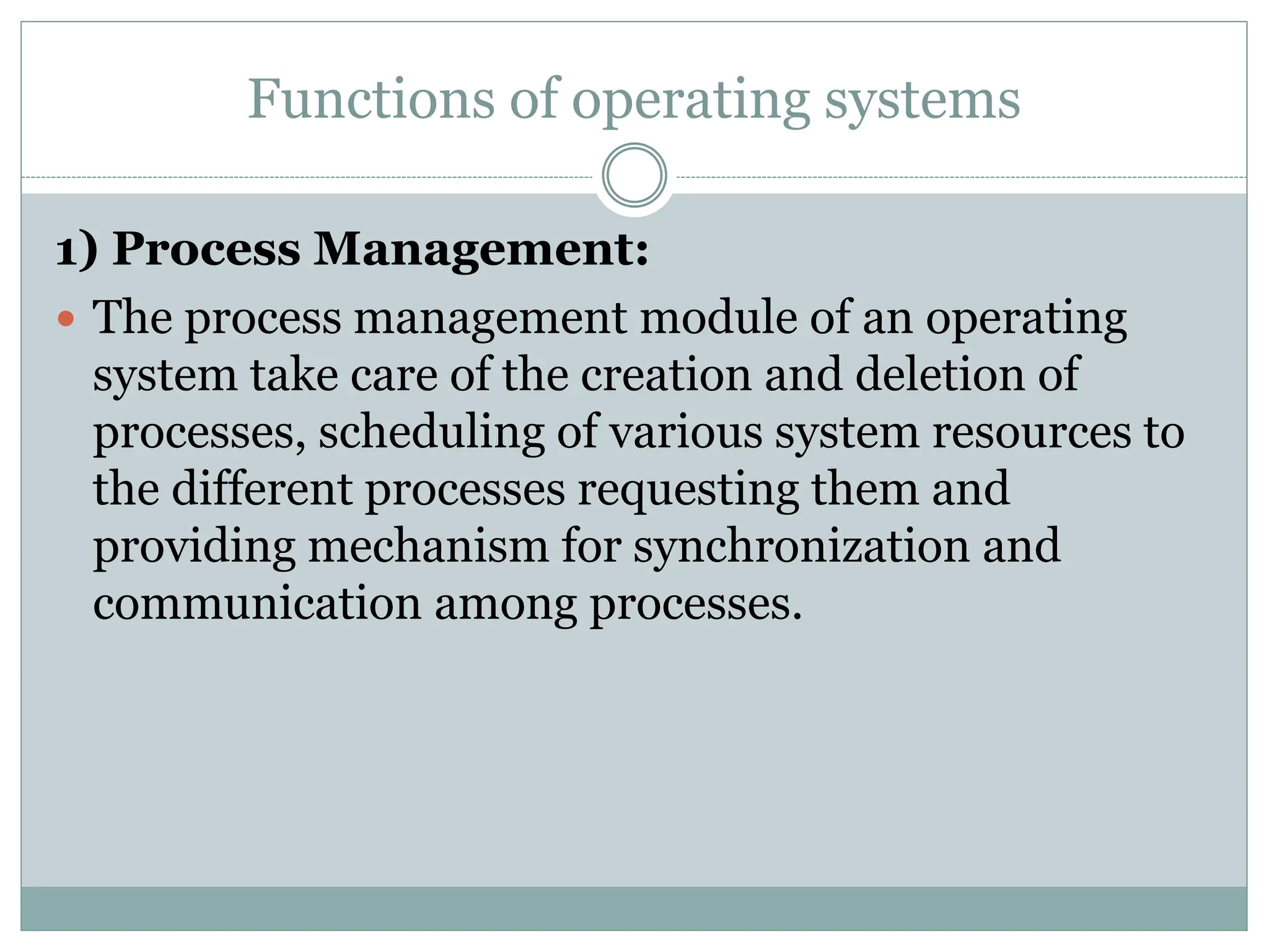Functions of operating systems
1) Process Management:
 The process management module of an operating
system take care of the creation and deletion of
processes, scheduling of various system resources to
the different processes requesting them and
providing mechanism for synchronization and
communication among processes.
 