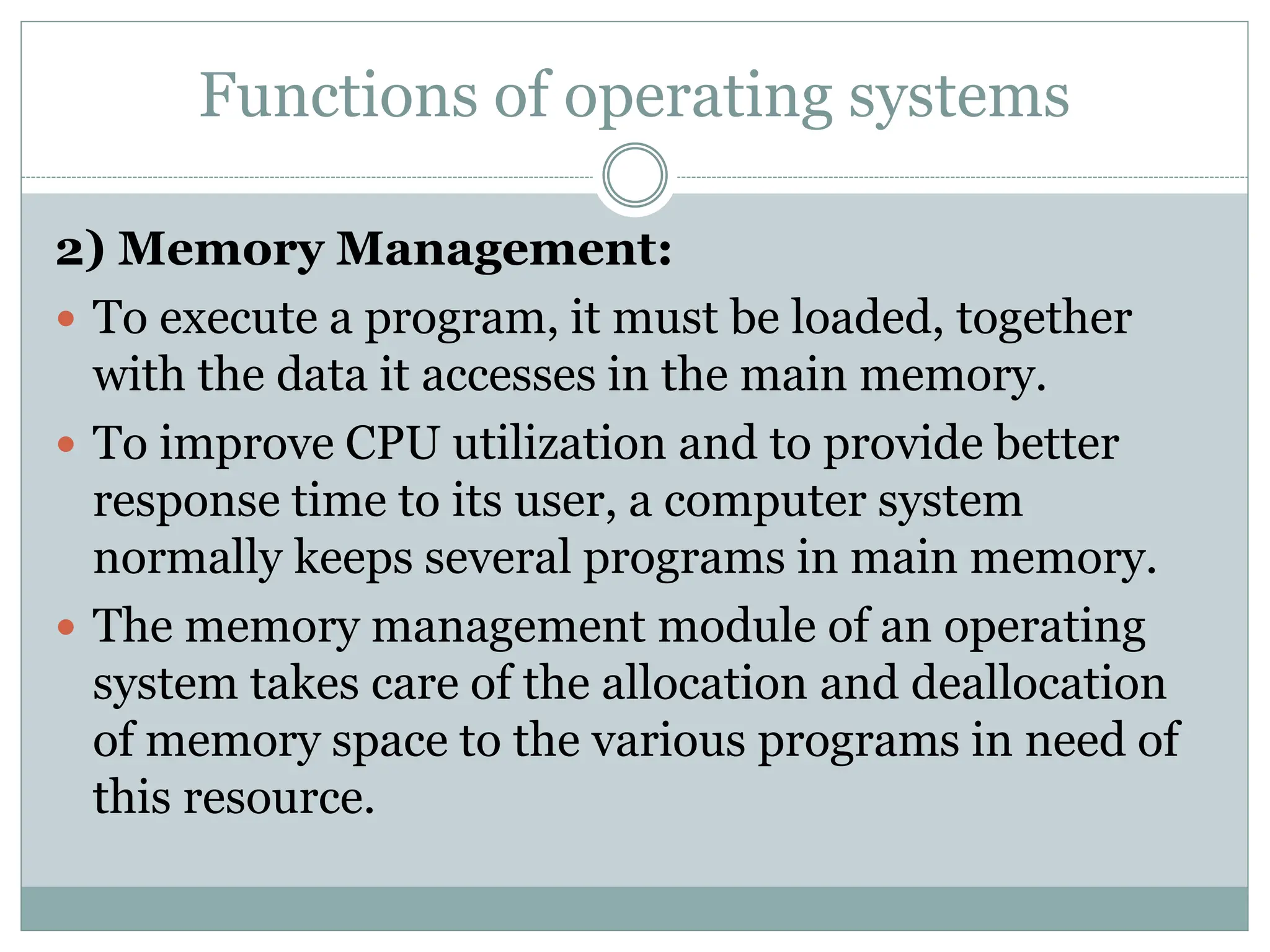 Functions of operating systems
2) Memory Management:
 To execute a program, it must be loaded, together
with the data it accesses in the main memory.
 To improve CPU utilization and to provide better
response time to its user, a computer system
normally keeps several programs in main memory.
 The memory management module of an operating
system takes care of the allocation and deallocation
of memory space to the various programs in need of
this resource.
 