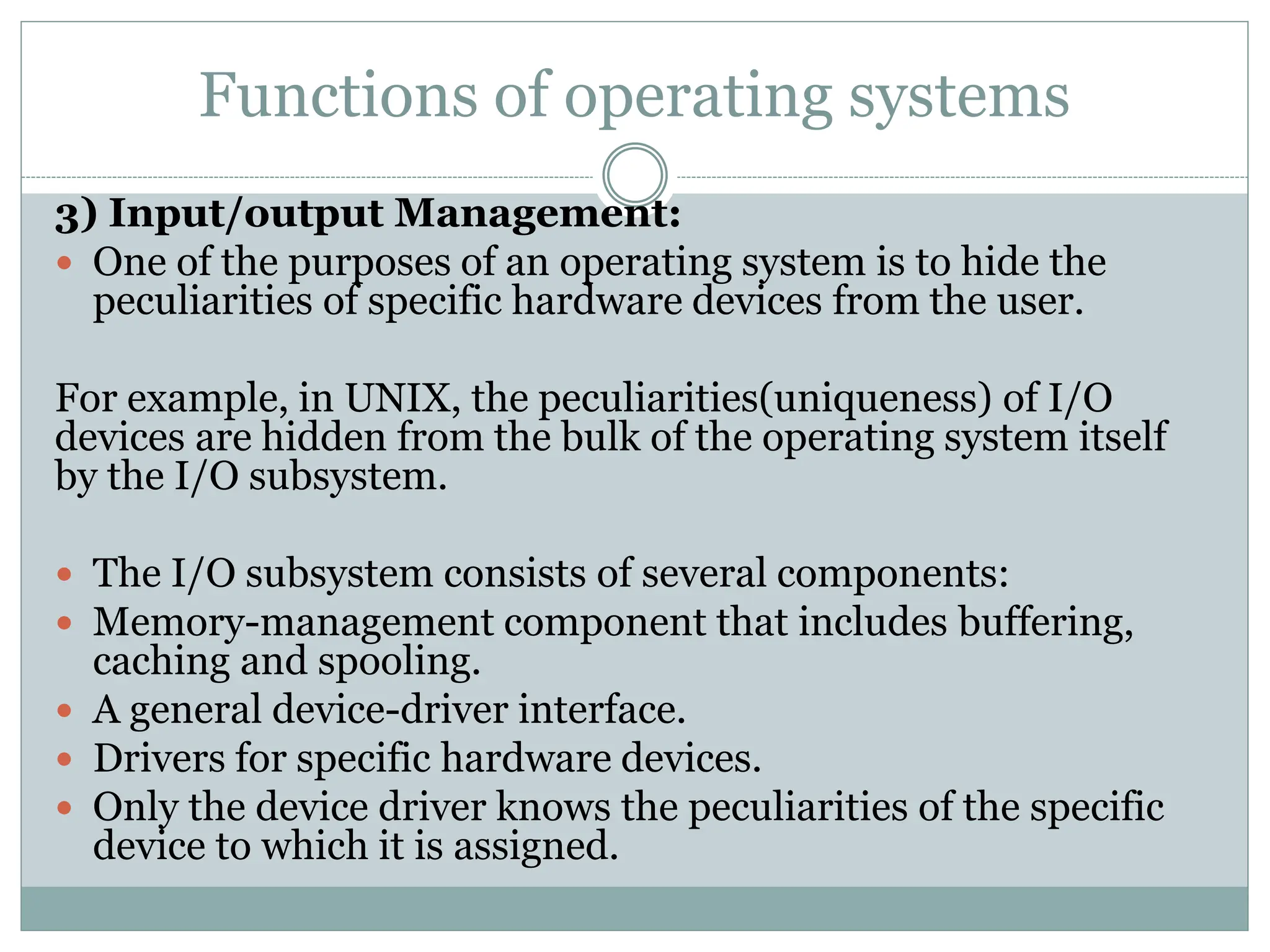 Functions of operating systems
3) Input/output Management:
 One of the purposes of an operating system is to hide the
peculiarities of specific hardware devices from the user.
For example, in UNIX, the peculiarities(uniqueness) of I/O
devices are hidden from the bulk of the operating system itself
by the I/O subsystem.
 The I/O subsystem consists of several components:
 Memory-management component that includes buffering,
caching and spooling.
 A general device-driver interface.
 Drivers for specific hardware devices.
 Only the device driver knows the peculiarities of the specific
device to which it is assigned.
 