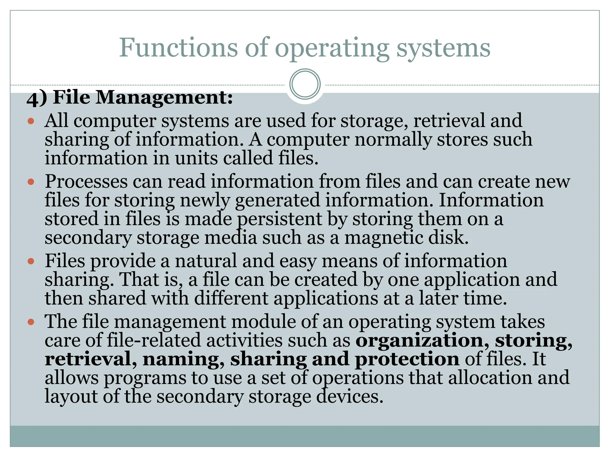 Functions of operating systems
4) File Management:
 All computer systems are used for storage, retrieval and
sharing of information. A computer normally stores such
information in units called files.
 Processes can read information from files and can create new
files for storing newly generated information. Information
stored in files is made persistent by storing them on a
secondary storage media such as a magnetic disk.
 Files provide a natural and easy means of information
sharing. That is, a file can be created by one application and
then shared with different applications at a later time.
 The file management module of an operating system takes
care of file-related activities such as organization, storing,
retrieval, naming, sharing and protection of files. It
allows programs to use a set of operations that allocation and
layout of the secondary storage devices.
 