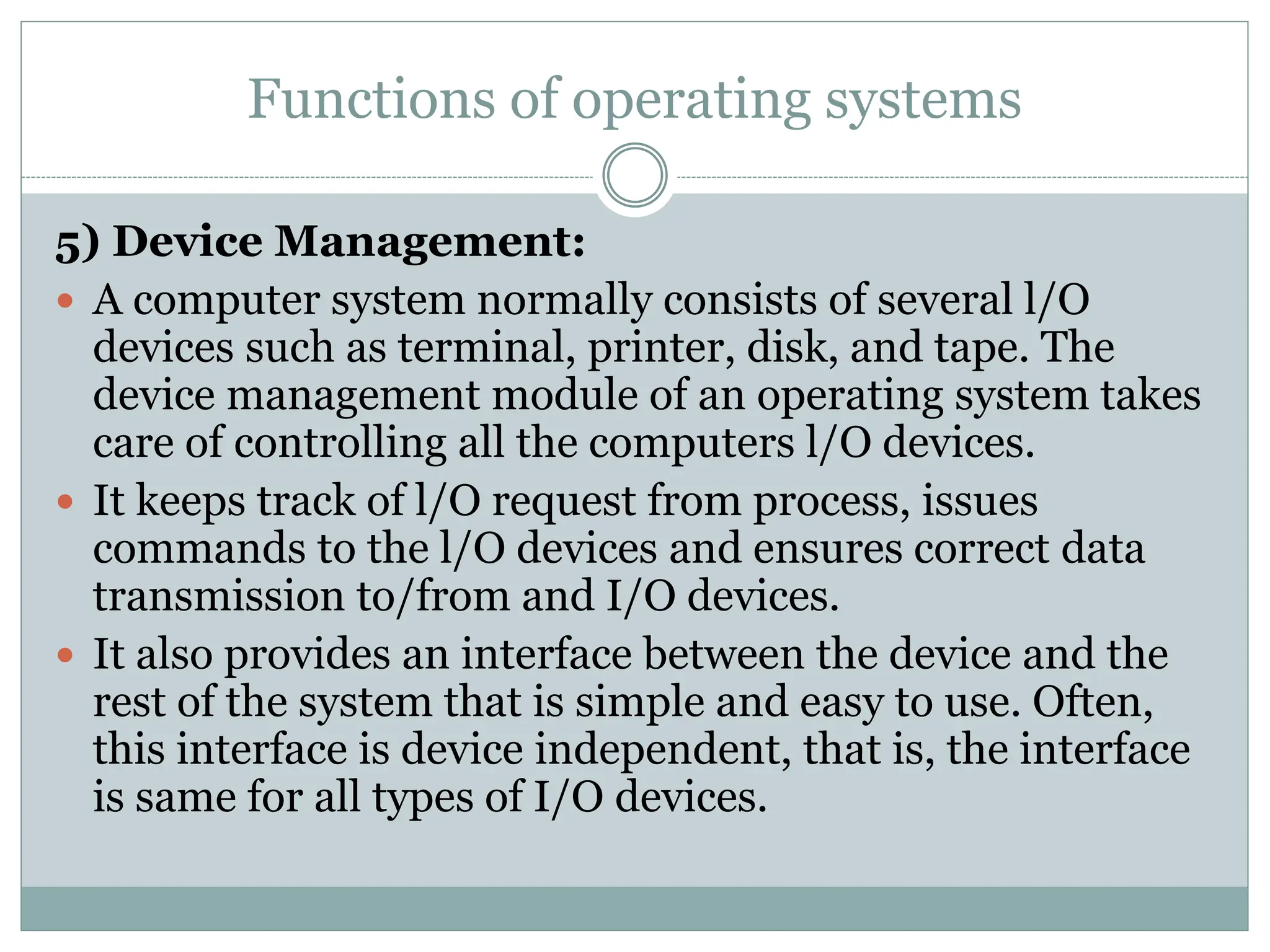 Functions of operating systems
5) Device Management:
 A computer system normally consists of several l/O
devices such as terminal, printer, disk, and tape. The
device management module of an operating system takes
care of controlling all the computers l/O devices.
 It keeps track of l/O request from process, issues
commands to the l/O devices and ensures correct data
transmission to/from and I/O devices.
 It also provides an interface between the device and the
rest of the system that is simple and easy to use. Often,
this interface is device independent, that is, the interface
is same for all types of I/O devices.
 