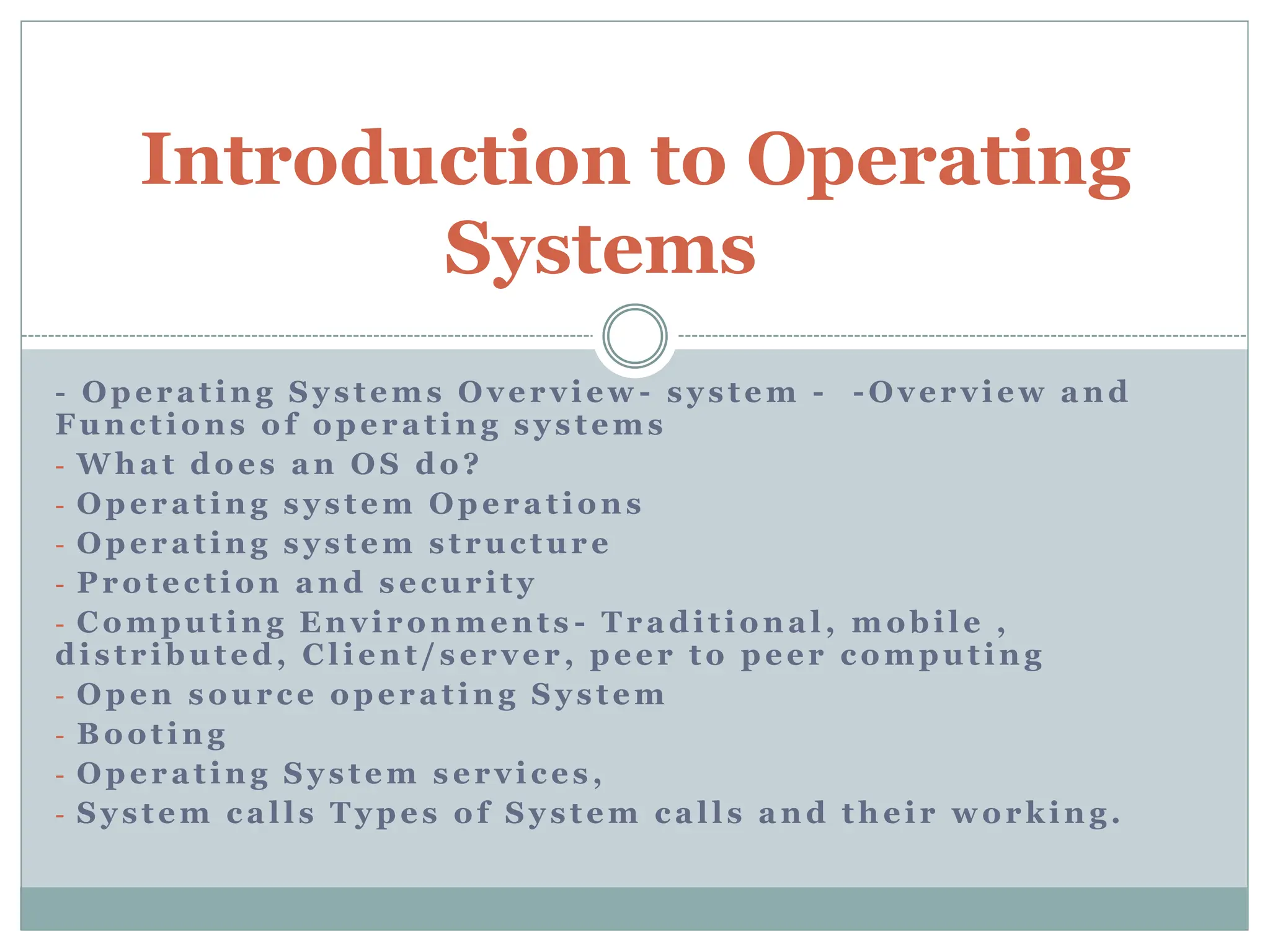 - Operating Systems Overview - system - -Overview and
Functions of operating systems
- What does an OS do?
- Operating system Operations
- Operating system structure
- Protection and security
- Computing Environments - Traditional, mobile ,
distributed, Client/server, peer to peer computing
- Open source operating System
- Booting
- Operating System services,
- System calls Types of System calls and their working.
Introduction to Operating
Systems
 