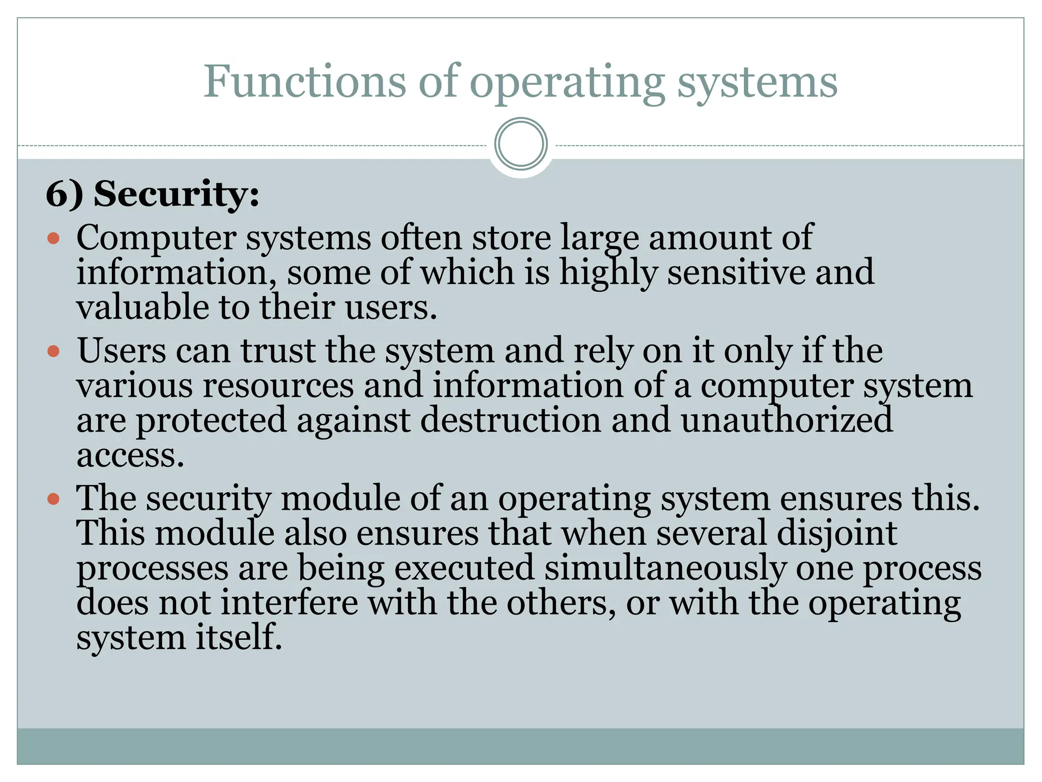 Functions of operating systems
6) Security:
 Computer systems often store large amount of
information, some of which is highly sensitive and
valuable to their users.
 Users can trust the system and rely on it only if the
various resources and information of a computer system
are protected against destruction and unauthorized
access.
 The security module of an operating system ensures this.
This module also ensures that when several disjoint
processes are being executed simultaneously one process
does not interfere with the others, or with the operating
system itself.
 