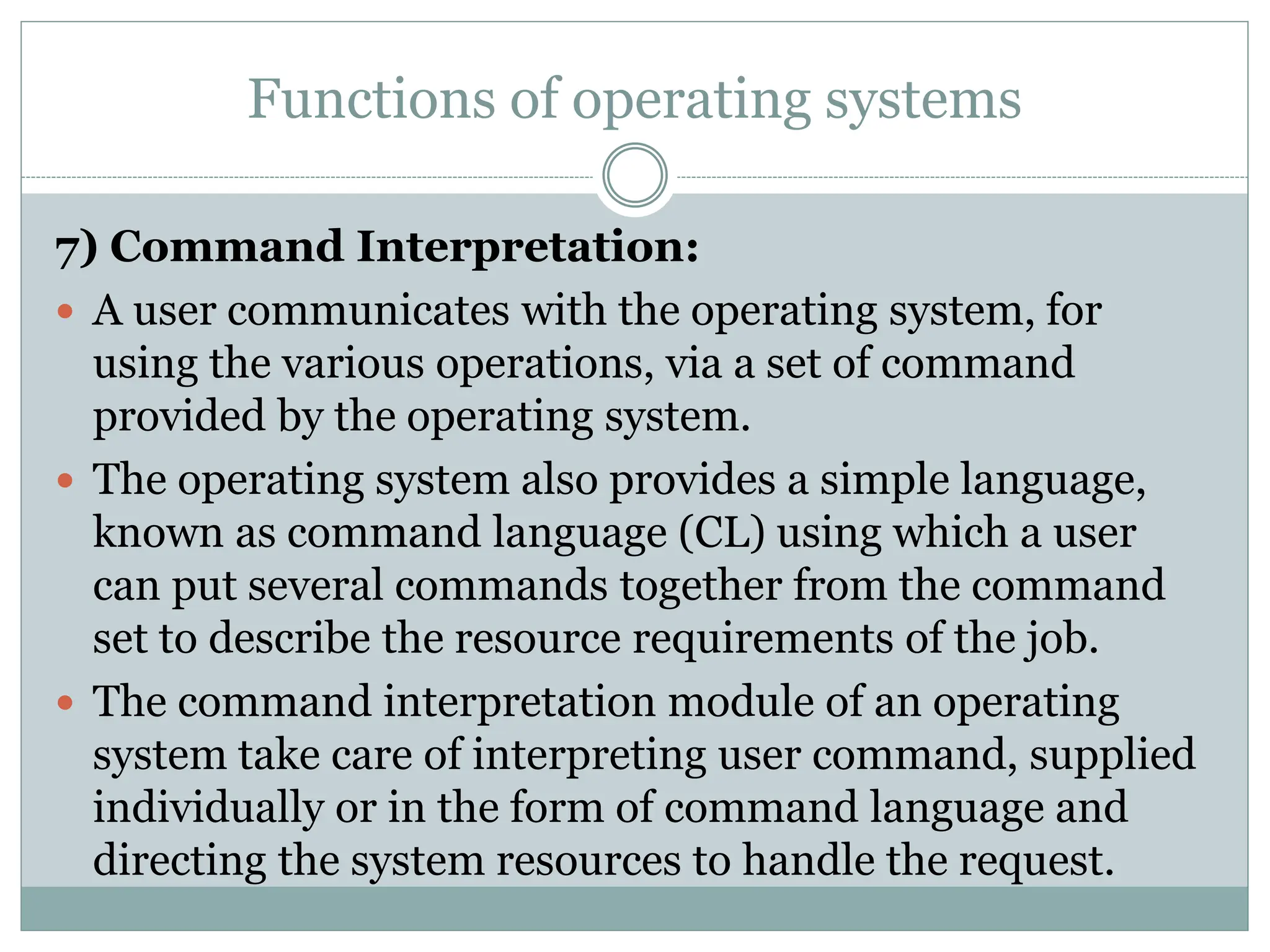 Functions of operating systems
7) Command Interpretation:
 A user communicates with the operating system, for
using the various operations, via a set of command
provided by the operating system.
 The operating system also provides a simple language,
known as command language (CL) using which a user
can put several commands together from the command
set to describe the resource requirements of the job.
 The command interpretation module of an operating
system take care of interpreting user command, supplied
individually or in the form of command language and
directing the system resources to handle the request.
 
