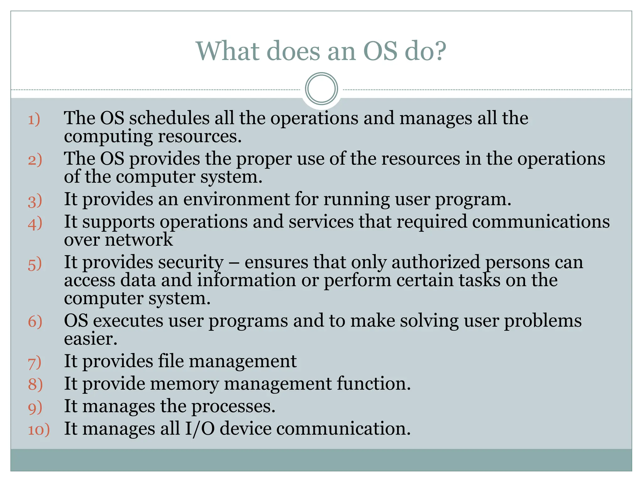 What does an OS do?
1) The OS schedules all the operations and manages all the
computing resources.
2) The OS provides the proper use of the resources in the operations
of the computer system.
3) It provides an environment for running user program.
4) It supports operations and services that required communications
over network
5) It provides security – ensures that only authorized persons can
access data and information or perform certain tasks on the
computer system.
6) OS executes user programs and to make solving user problems
easier.
7) It provides file management
8) It provide memory management function.
9) It manages the processes.
10) It manages all I/O device communication.
 