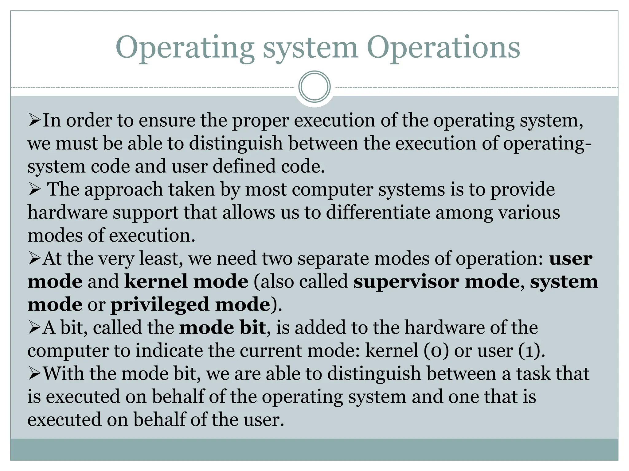Operating system Operations
In order to ensure the proper execution of the operating system,
we must be able to distinguish between the execution of operating-
system code and user defined code.
 The approach taken by most computer systems is to provide
hardware support that allows us to differentiate among various
modes of execution.
At the very least, we need two separate modes of operation: user
mode and kernel mode (also called supervisor mode, system
mode or privileged mode).
A bit, called the mode bit, is added to the hardware of the
computer to indicate the current mode: kernel (0) or user (1).
With the mode bit, we are able to distinguish between a task that
is executed on behalf of the operating system and one that is
executed on behalf of the user.
 