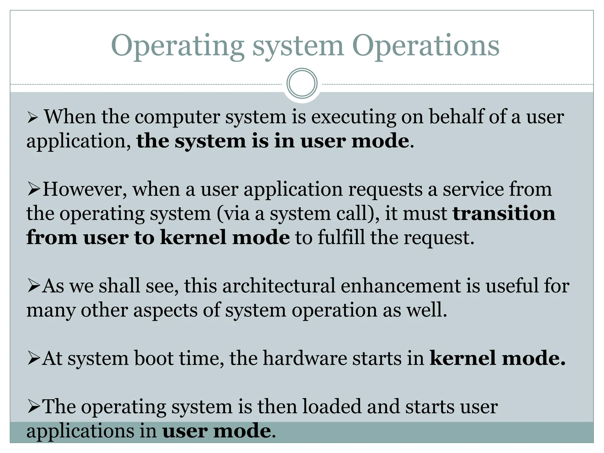 Operating system Operations
 When the computer system is executing on behalf of a user
application, the system is in user mode.
However, when a user application requests a service from
the operating system (via a system call), it must transition
from user to kernel mode to fulfill the request.
As we shall see, this architectural enhancement is useful for
many other aspects of system operation as well.
At system boot time, the hardware starts in kernel mode.
The operating system is then loaded and starts user
applications in user mode.
 