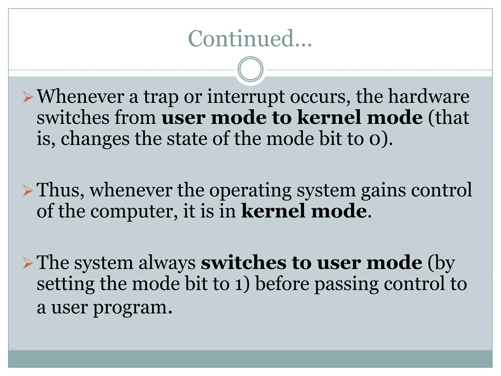 Continued…
Whenever a trap or interrupt occurs, the hardware
switches from user mode to kernel mode (that
is, changes the state of the mode bit to 0).
Thus, whenever the operating system gains control
of the computer, it is in kernel mode.
The system always switches to user mode (by
setting the mode bit to 1) before passing control to
a user program.
 