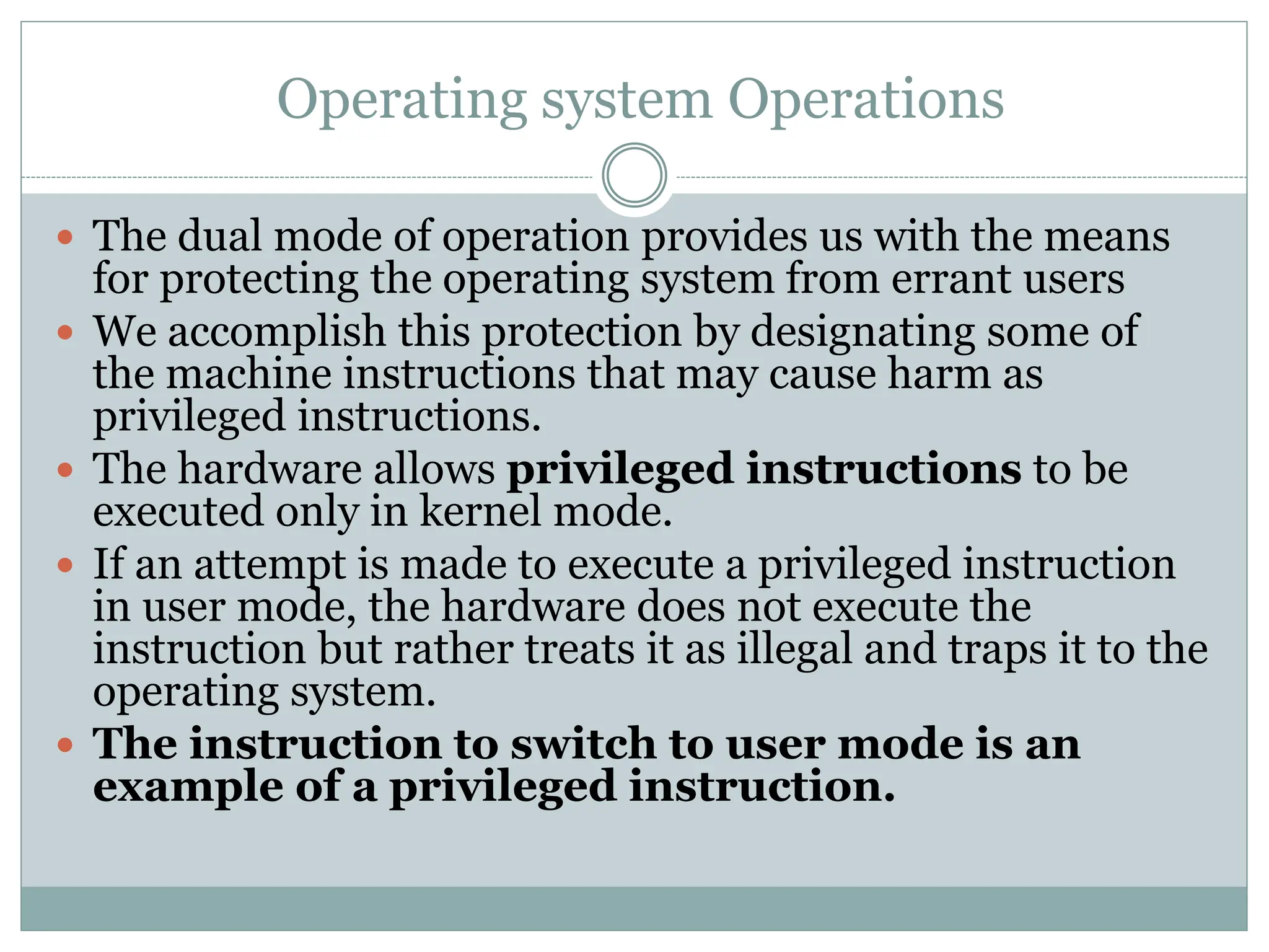 Operating system Operations
 The dual mode of operation provides us with the means
for protecting the operating system from errant users
 We accomplish this protection by designating some of
the machine instructions that may cause harm as
privileged instructions.
 The hardware allows privileged instructions to be
executed only in kernel mode.
 If an attempt is made to execute a privileged instruction
in user mode, the hardware does not execute the
instruction but rather treats it as illegal and traps it to the
operating system.
 The instruction to switch to user mode is an
example of a privileged instruction.
 