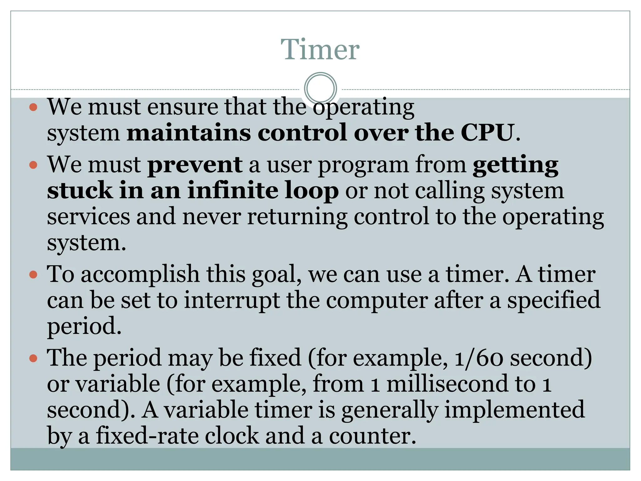 Timer
 We must ensure that the operating
system maintains control over the CPU.
 We must prevent a user program from getting
stuck in an infinite loop or not calling system
services and never returning control to the operating
system.
 To accomplish this goal, we can use a timer. A timer
can be set to interrupt the computer after a specified
period.
 The period may be fixed (for example, 1/60 second)
or variable (for example, from 1 millisecond to 1
second). A variable timer is generally implemented
by a fixed-rate clock and a counter.
 