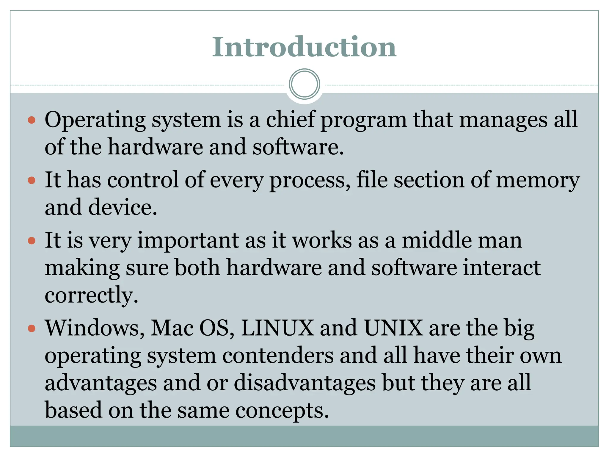 Introduction
 Operating system is a chief program that manages all
of the hardware and software.
 It has control of every process, file section of memory
and device.
 It is very important as it works as a middle man
making sure both hardware and software interact
correctly.
 Windows, Mac OS, LINUX and UNIX are the big
operating system contenders and all have their own
advantages and or disadvantages but they are all
based on the same concepts.
 