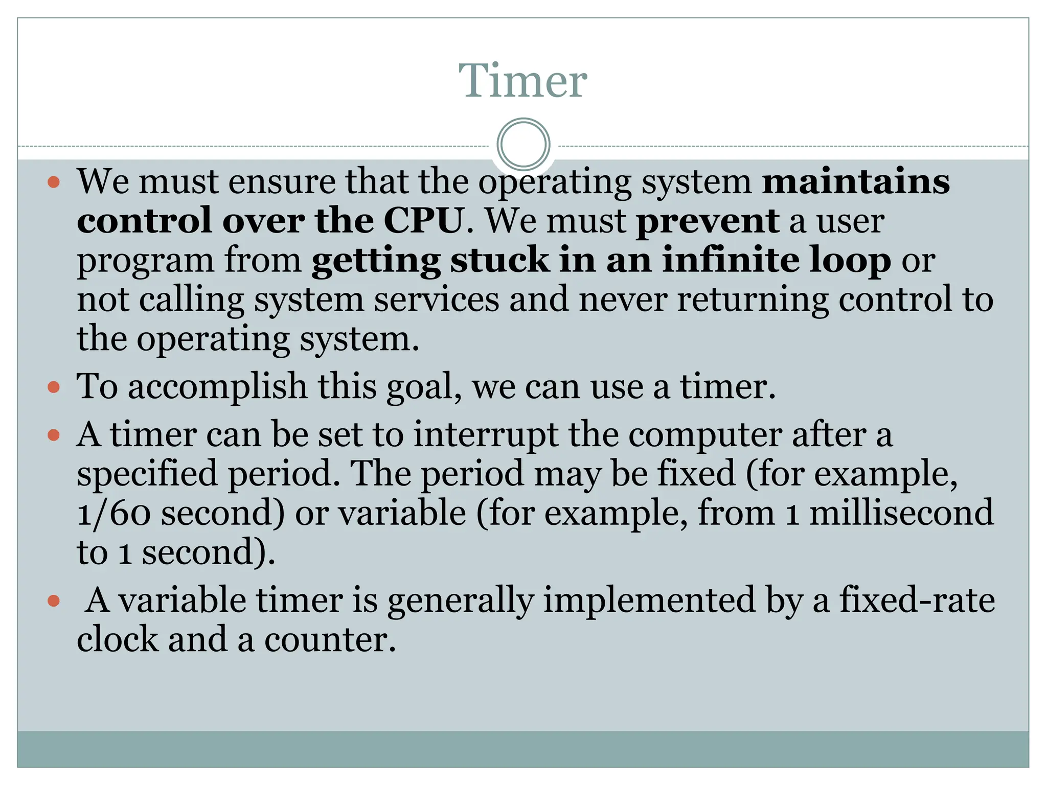 Timer
 We must ensure that the operating system maintains
control over the CPU. We must prevent a user
program from getting stuck in an infinite loop or
not calling system services and never returning control to
the operating system.
 To accomplish this goal, we can use a timer.
 A timer can be set to interrupt the computer after a
specified period. The period may be fixed (for example,
1/60 second) or variable (for example, from 1 millisecond
to 1 second).
 A variable timer is generally implemented by a fixed-rate
clock and a counter.
 