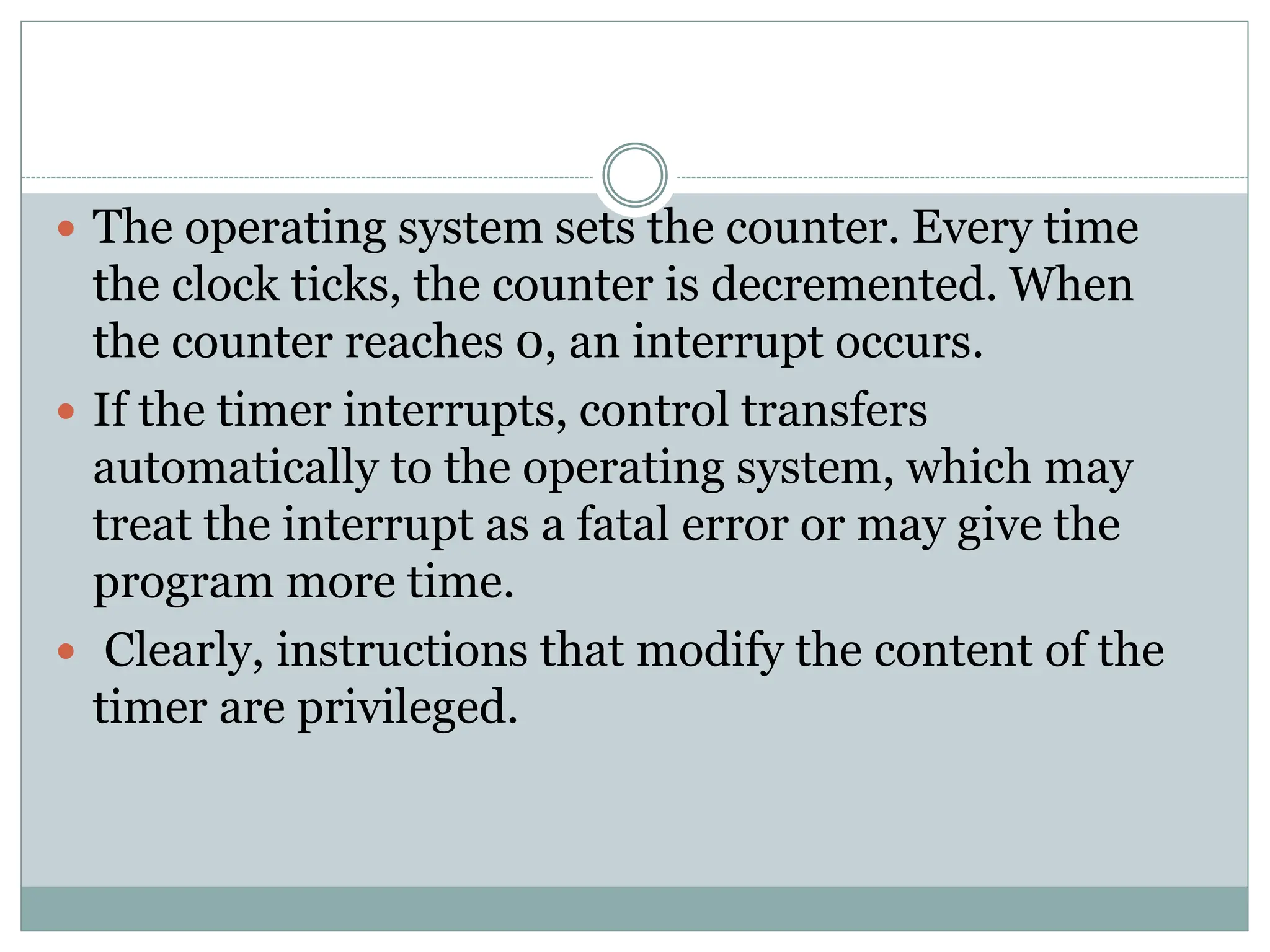  The operating system sets the counter. Every time
the clock ticks, the counter is decremented. When
the counter reaches 0, an interrupt occurs.
 If the timer interrupts, control transfers
automatically to the operating system, which may
treat the interrupt as a fatal error or may give the
program more time.
 Clearly, instructions that modify the content of the
timer are privileged.
 