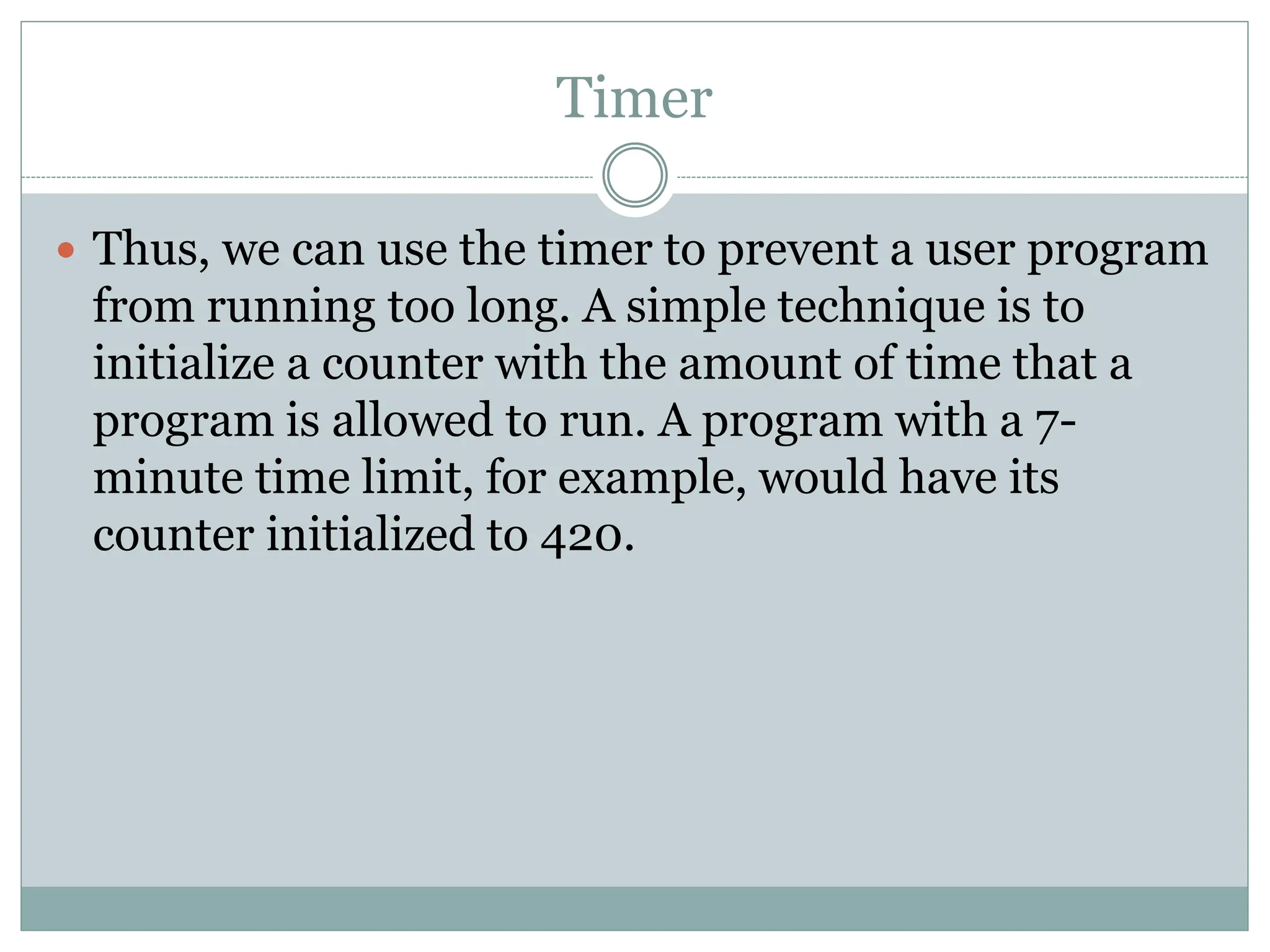 Timer
 Thus, we can use the timer to prevent a user program
from running too long. A simple technique is to
initialize a counter with the amount of time that a
program is allowed to run. A program with a 7-
minute time limit, for example, would have its
counter initialized to 420.
 