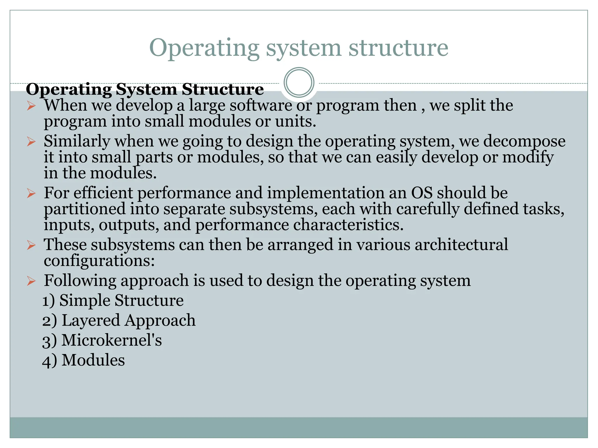 Operating system structure
Operating System Structure
 When we develop a large software or program then , we split the
program into small modules or units.
 Similarly when we going to design the operating system, we decompose
it into small parts or modules, so that we can easily develop or modify
in the modules.
 For efficient performance and implementation an OS should be
partitioned into separate subsystems, each with carefully defined tasks,
inputs, outputs, and performance characteristics.
 These subsystems can then be arranged in various architectural
configurations:
 Following approach is used to design the operating system
1) Simple Structure
2) Layered Approach
3) Microkernel's
4) Modules
 