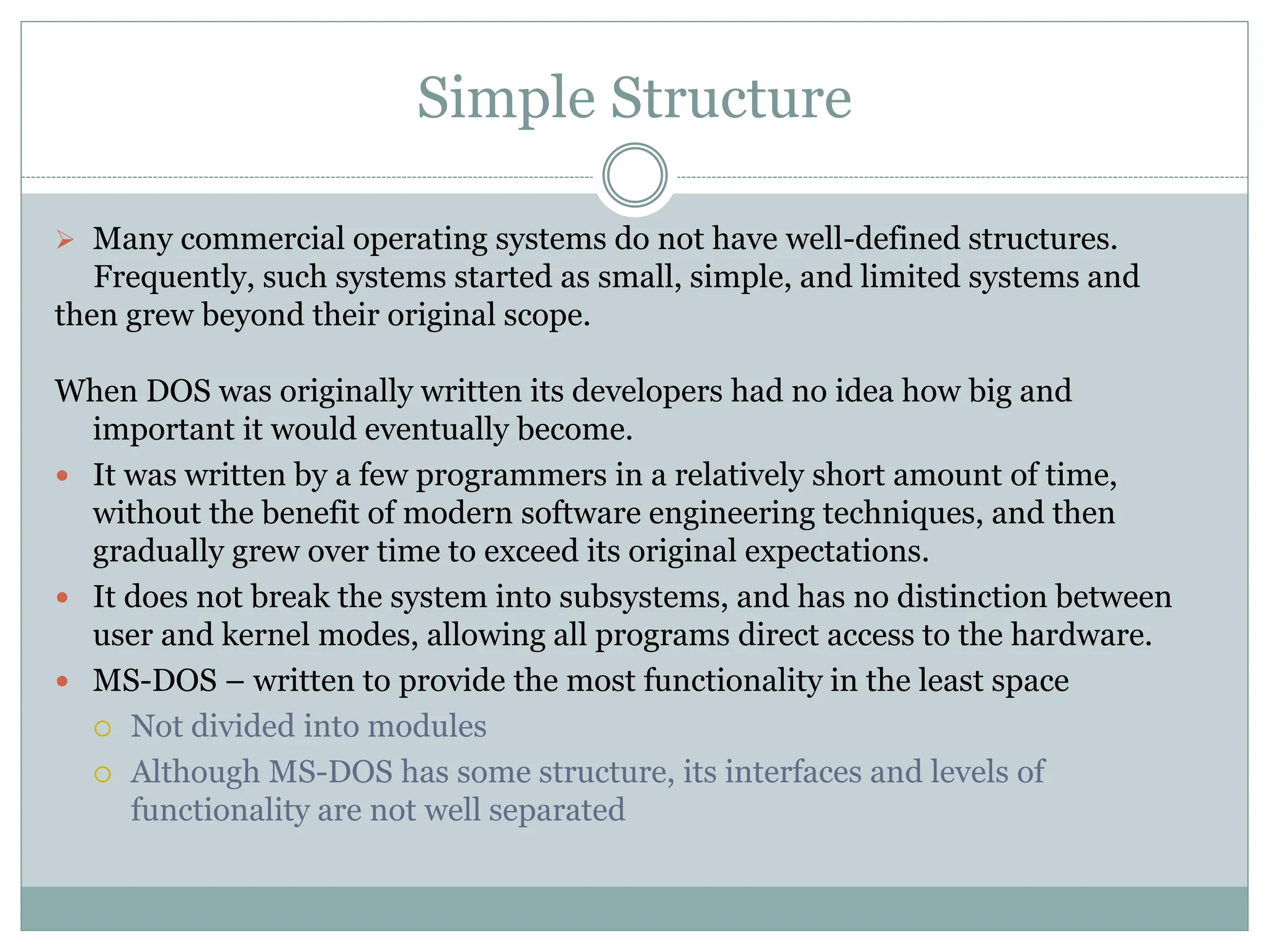 Simple Structure
 Many commercial operating systems do not have well-defined structures.
Frequently, such systems started as small, simple, and limited systems and
then grew beyond their original scope.
When DOS was originally written its developers had no idea how big and
important it would eventually become.
 It was written by a few programmers in a relatively short amount of time,
without the benefit of modern software engineering techniques, and then
gradually grew over time to exceed its original expectations.
 It does not break the system into subsystems, and has no distinction between
user and kernel modes, allowing all programs direct access to the hardware.
 MS-DOS – written to provide the most functionality in the least space
 Not divided into modules
 Although MS-DOS has some structure, its interfaces and levels of
functionality are not well separated
 