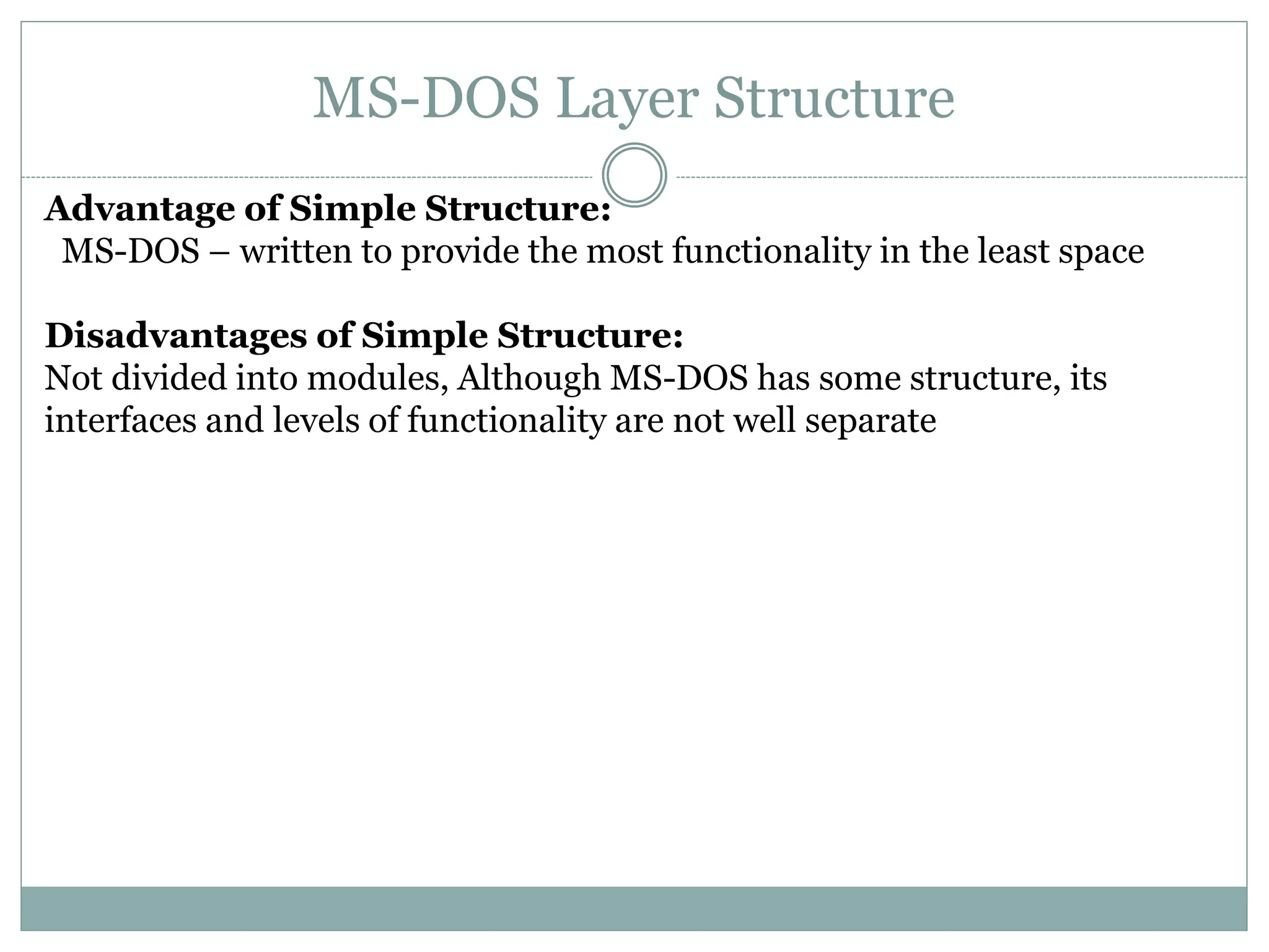 MS-DOS Layer Structure
Advantage of Simple Structure:
MS-DOS – written to provide the most functionality in the least space
Disadvantages of Simple Structure:
Not divided into modules, Although MS-DOS has some structure, its
interfaces and levels of functionality are not well separate
 