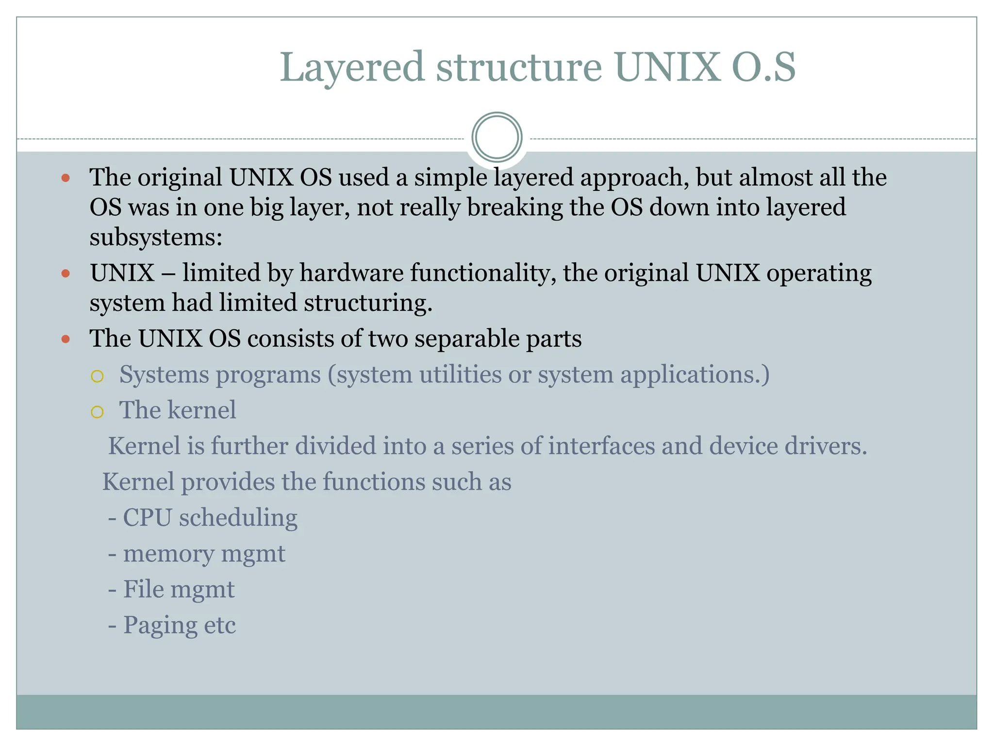 Layered structure UNIX O.S
 The original UNIX OS used a simple layered approach, but almost all the
OS was in one big layer, not really breaking the OS down into layered
subsystems:
 UNIX – limited by hardware functionality, the original UNIX operating
system had limited structuring.
 The UNIX OS consists of two separable parts
 Systems programs (system utilities or system applications.)
 The kernel
Kernel is further divided into a series of interfaces and device drivers.
Kernel provides the functions such as
- CPU scheduling
- memory mgmt
- File mgmt
- Paging etc
 