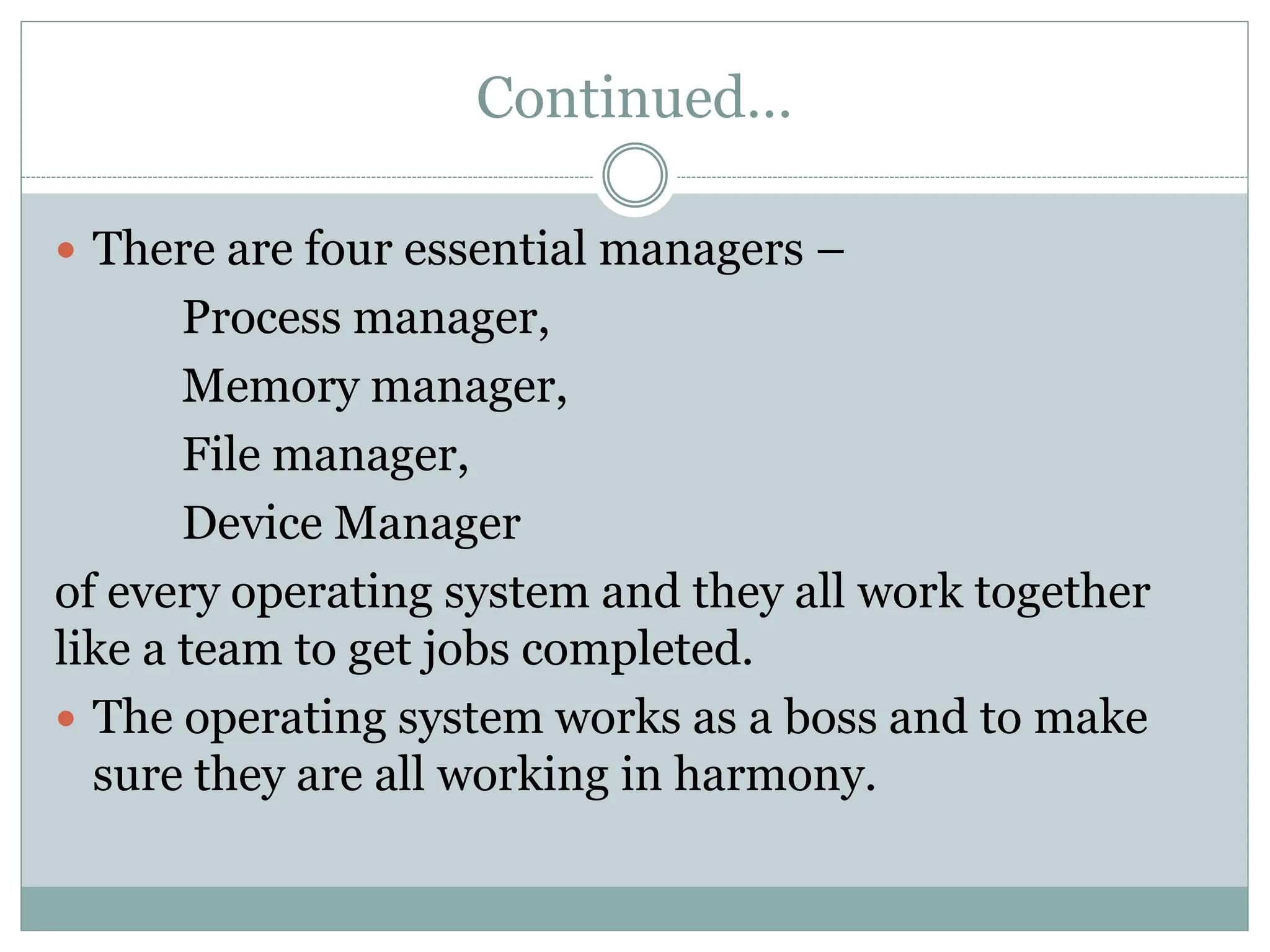 Continued…
 There are four essential managers –
Process manager,
Memory manager,
File manager,
Device Manager
of every operating system and they all work together
like a team to get jobs completed.
 The operating system works as a boss and to make
sure they are all working in harmony.
 