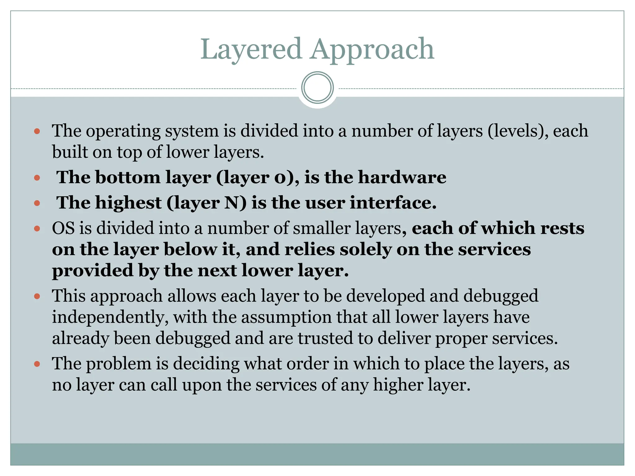 Layered Approach
 The operating system is divided into a number of layers (levels), each
built on top of lower layers.
 The bottom layer (layer 0), is the hardware
 The highest (layer N) is the user interface.
 OS is divided into a number of smaller layers, each of which rests
on the layer below it, and relies solely on the services
provided by the next lower layer.
 This approach allows each layer to be developed and debugged
independently, with the assumption that all lower layers have
already been debugged and are trusted to deliver proper services.
 The problem is deciding what order in which to place the layers, as
no layer can call upon the services of any higher layer.
 