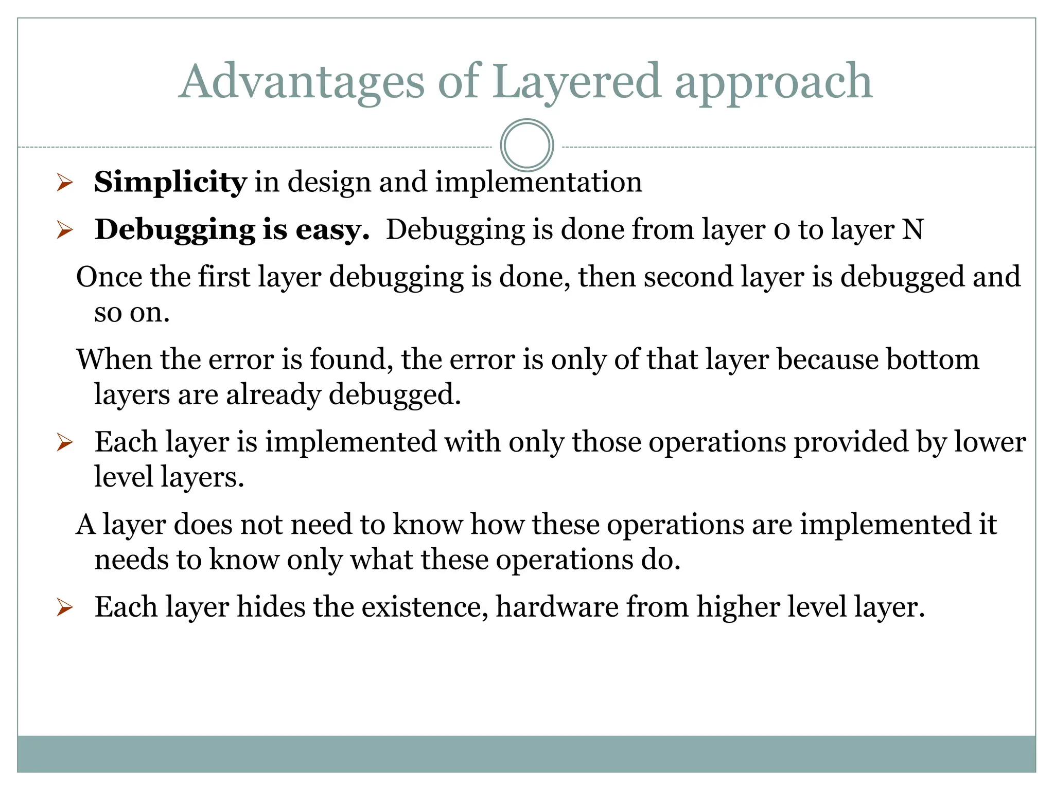 Advantages of Layered approach
 Simplicity in design and implementation
 Debugging is easy. Debugging is done from layer 0 to layer N
Once the first layer debugging is done, then second layer is debugged and
so on.
When the error is found, the error is only of that layer because bottom
layers are already debugged.
 Each layer is implemented with only those operations provided by lower
level layers.
A layer does not need to know how these operations are implemented it
needs to know only what these operations do.
 Each layer hides the existence, hardware from higher level layer.
 