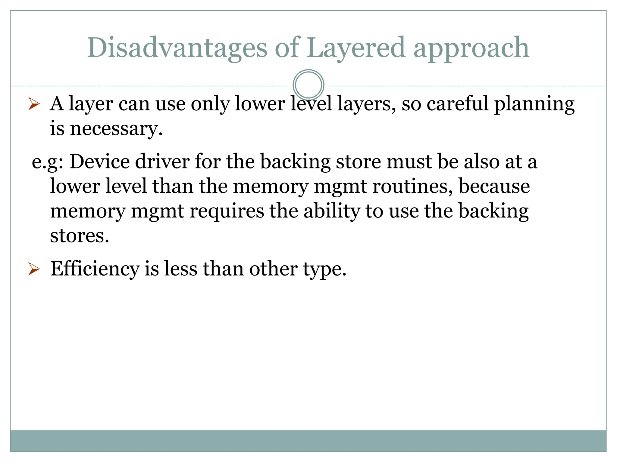 Disadvantages of Layered approach
 A layer can use only lower level layers, so careful planning
is necessary.
e.g: Device driver for the backing store must be also at a
lower level than the memory mgmt routines, because
memory mgmt requires the ability to use the backing
stores.
 Efficiency is less than other type.
 