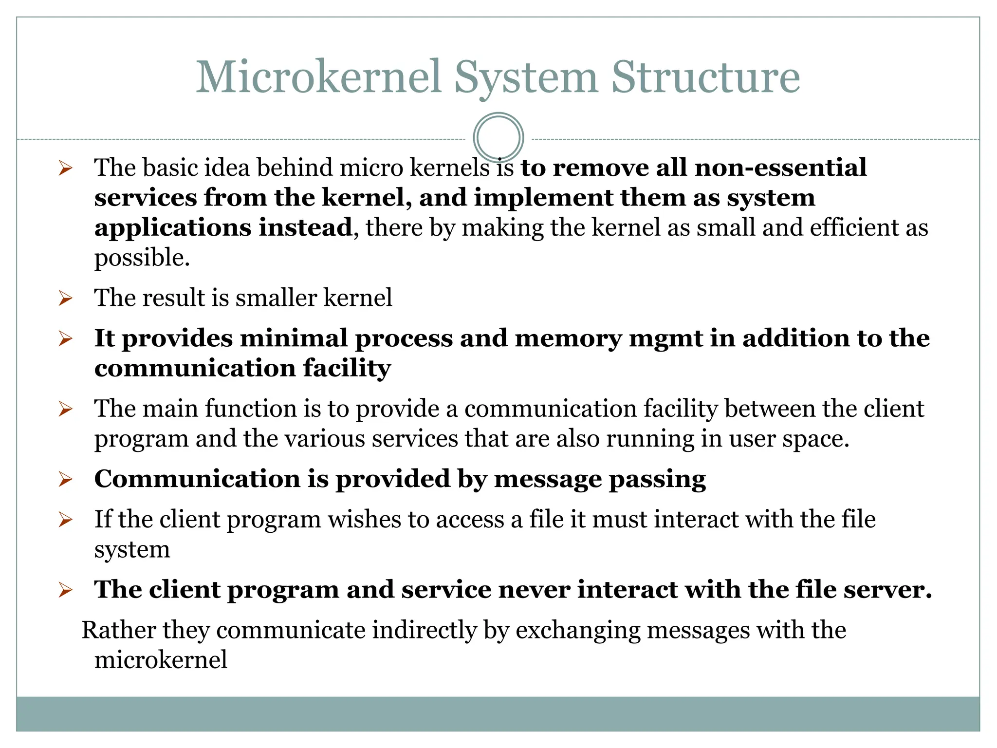 Microkernel System Structure
 The basic idea behind micro kernels is to remove all non-essential
services from the kernel, and implement them as system
applications instead, there by making the kernel as small and efficient as
possible.
 The result is smaller kernel
 It provides minimal process and memory mgmt in addition to the
communication facility
 The main function is to provide a communication facility between the client
program and the various services that are also running in user space.
 Communication is provided by message passing
 If the client program wishes to access a file it must interact with the file
system
 The client program and service never interact with the file server.
Rather they communicate indirectly by exchanging messages with the
microkernel
 