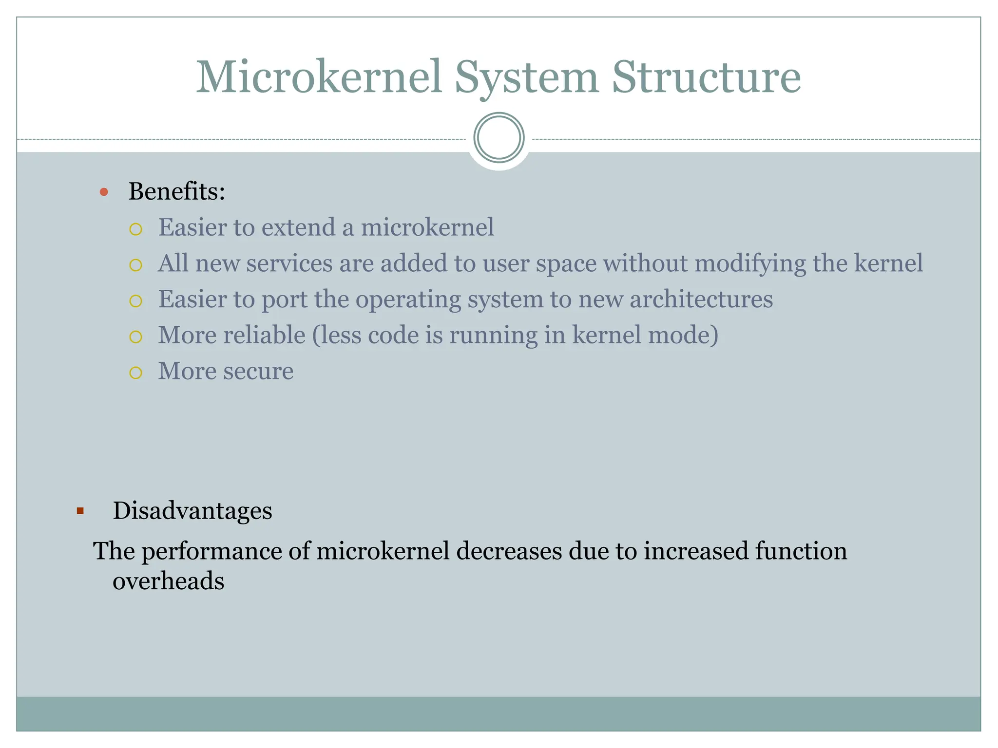 Microkernel System Structure
 Benefits:
 Easier to extend a microkernel
 All new services are added to user space without modifying the kernel
 Easier to port the operating system to new architectures
 More reliable (less code is running in kernel mode)
 More secure
 Disadvantages
The performance of microkernel decreases due to increased function
overheads
 