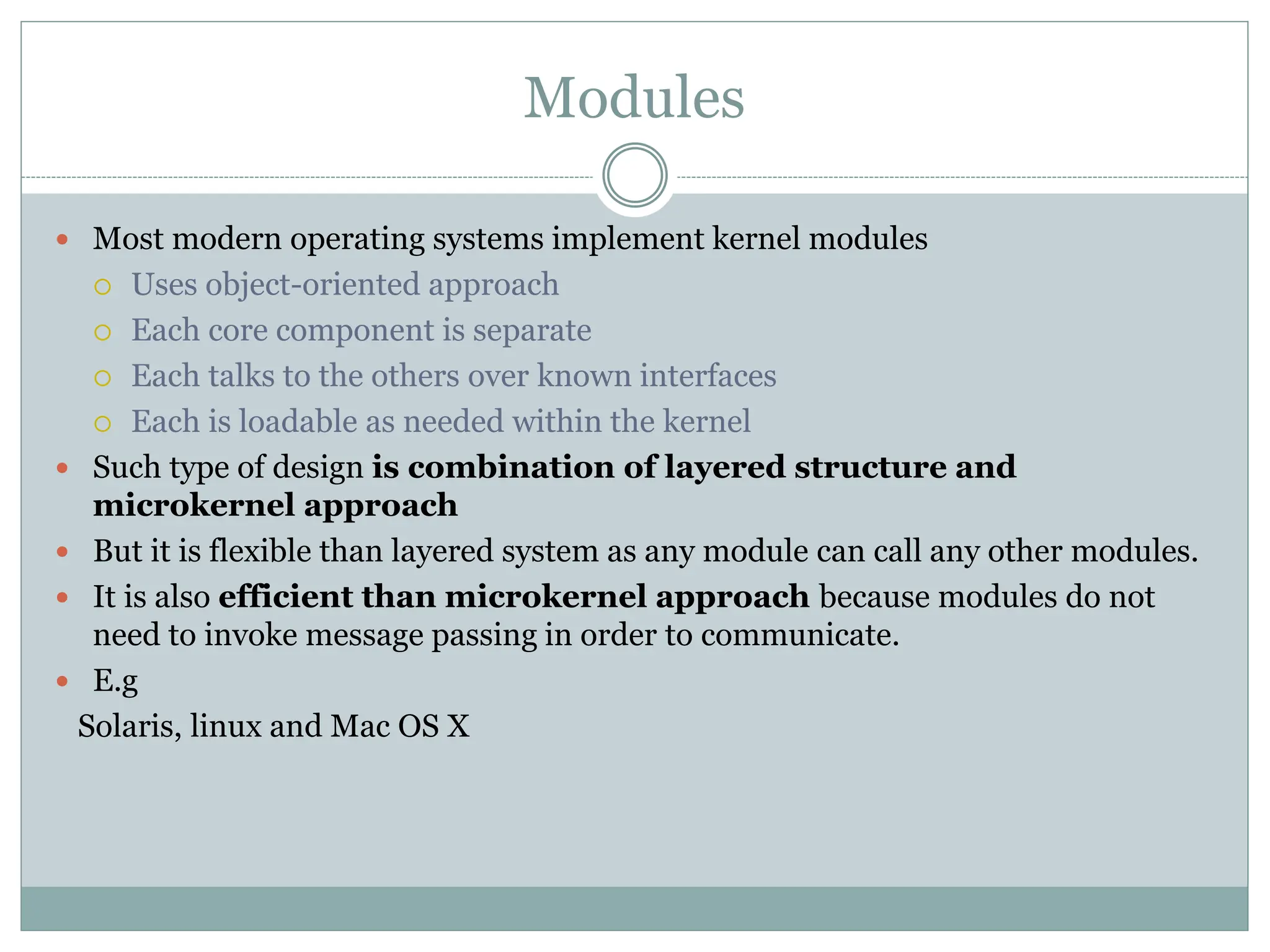 Modules
 Most modern operating systems implement kernel modules
 Uses object-oriented approach
 Each core component is separate
 Each talks to the others over known interfaces
 Each is loadable as needed within the kernel
 Such type of design is combination of layered structure and
microkernel approach
 But it is flexible than layered system as any module can call any other modules.
 It is also efficient than microkernel approach because modules do not
need to invoke message passing in order to communicate.
 E.g
Solaris, linux and Mac OS X
 