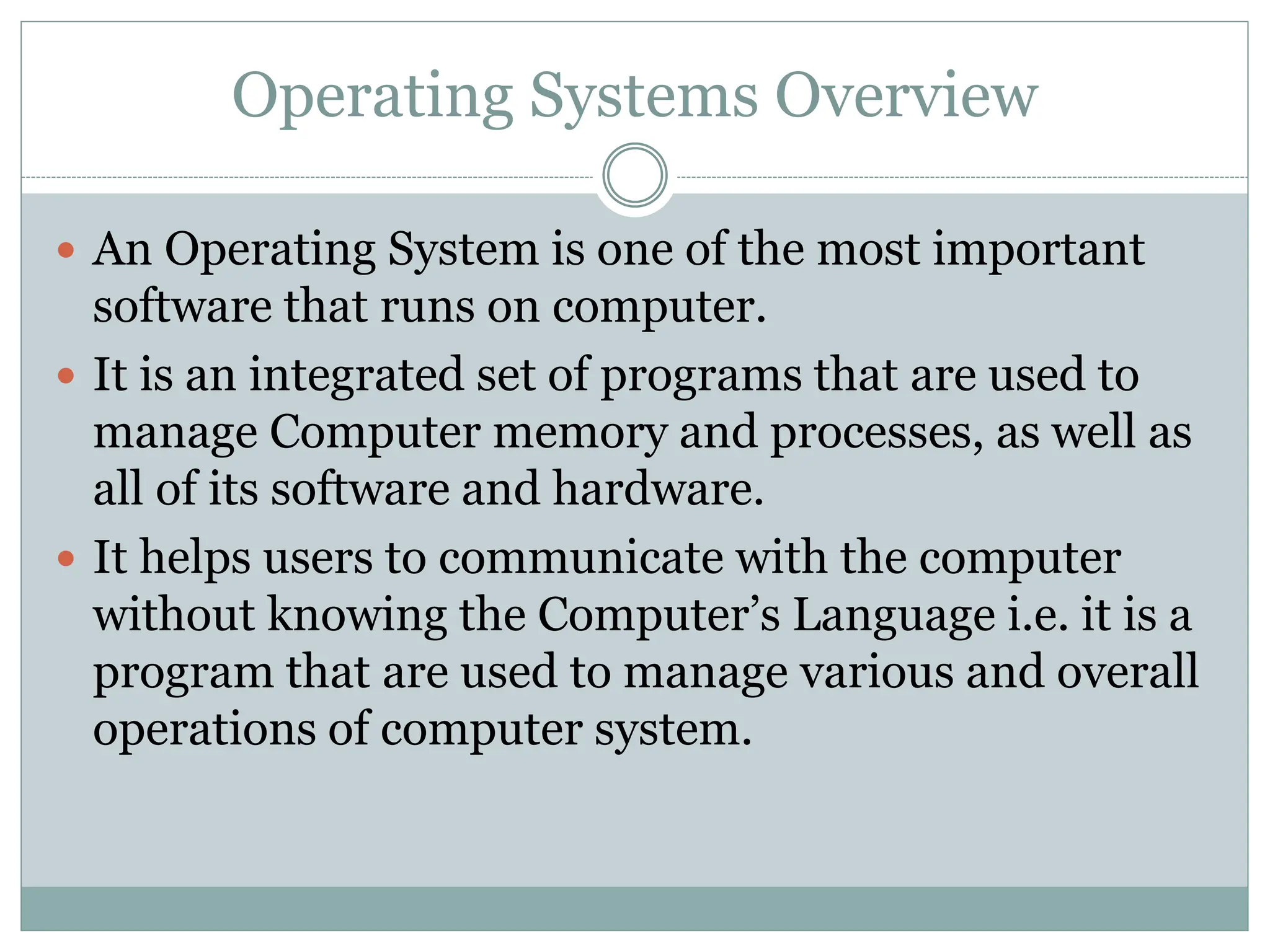 Operating Systems Overview
 An Operating System is one of the most important
software that runs on computer.
 It is an integrated set of programs that are used to
manage Computer memory and processes, as well as
all of its software and hardware.
 It helps users to communicate with the computer
without knowing the Computer’s Language i.e. it is a
program that are used to manage various and overall
operations of computer system.
 