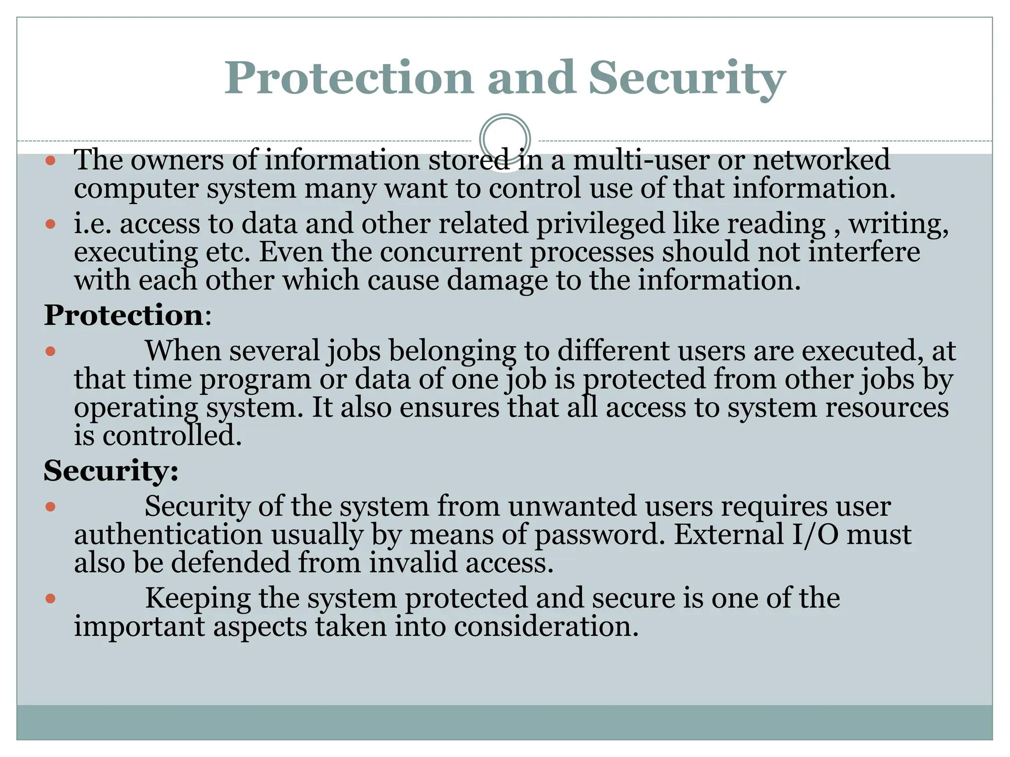 Protection and Security
 The owners of information stored in a multi-user or networked
computer system many want to control use of that information.
 i.e. access to data and other related privileged like reading , writing,
executing etc. Even the concurrent processes should not interfere
with each other which cause damage to the information.
Protection:
 When several jobs belonging to different users are executed, at
that time program or data of one job is protected from other jobs by
operating system. It also ensures that all access to system resources
is controlled.
Security:
 Security of the system from unwanted users requires user
authentication usually by means of password. External I/O must
also be defended from invalid access.
 Keeping the system protected and secure is one of the
important aspects taken into consideration.
 