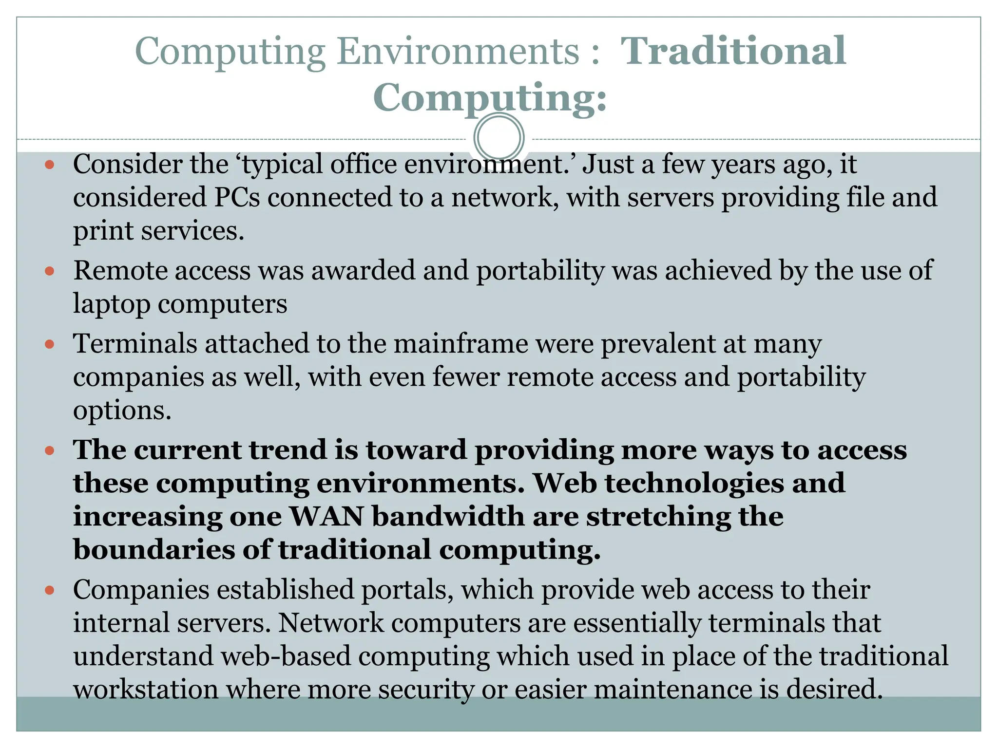Computing Environments : Traditional
Computing:
 Consider the ‘typical office environment.’ Just a few years ago, it
considered PCs connected to a network, with servers providing file and
print services.
 Remote access was awarded and portability was achieved by the use of
laptop computers
 Terminals attached to the mainframe were prevalent at many
companies as well, with even fewer remote access and portability
options.
 The current trend is toward providing more ways to access
these computing environments. Web technologies and
increasing one WAN bandwidth are stretching the
boundaries of traditional computing.
 Companies established portals, which provide web access to their
internal servers. Network computers are essentially terminals that
understand web-based computing which used in place of the traditional
workstation where more security or easier maintenance is desired.
 