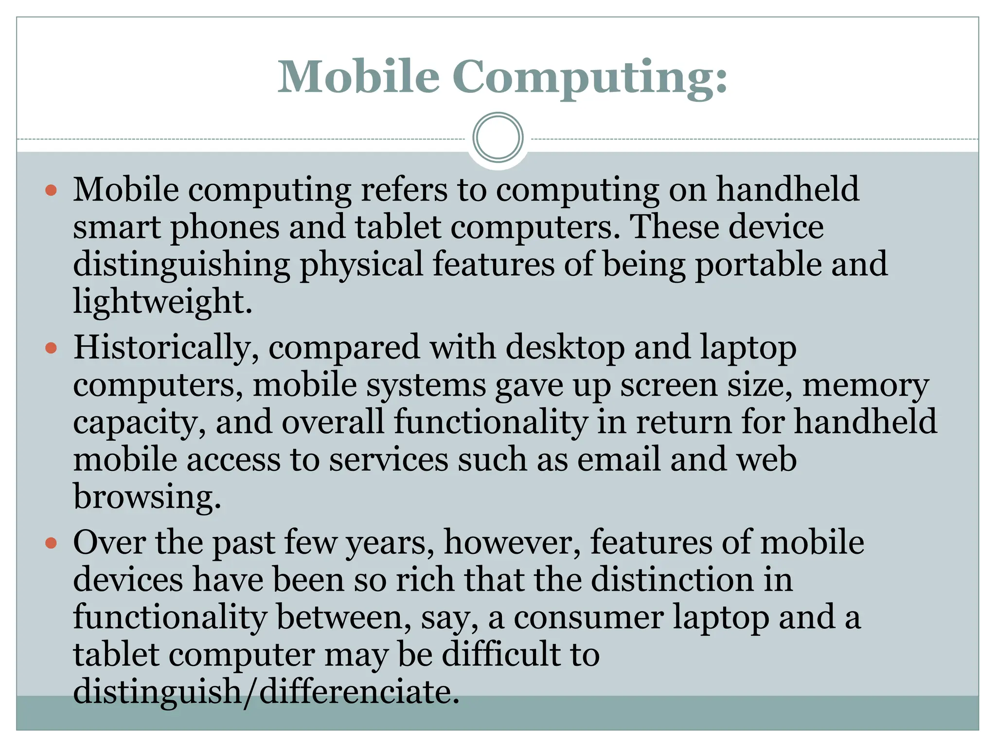 Mobile Computing:
 Mobile computing refers to computing on handheld
smart phones and tablet computers. These device
distinguishing physical features of being portable and
lightweight.
 Historically, compared with desktop and laptop
computers, mobile systems gave up screen size, memory
capacity, and overall functionality in return for handheld
mobile access to services such as email and web
browsing.
 Over the past few years, however, features of mobile
devices have been so rich that the distinction in
functionality between, say, a consumer laptop and a
tablet computer may be difficult to
distinguish/differenciate.
 