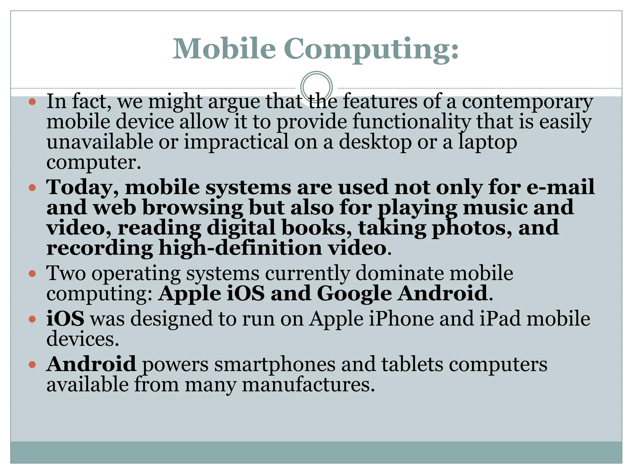 Mobile Computing:
 In fact, we might argue that the features of a contemporary
mobile device allow it to provide functionality that is easily
unavailable or impractical on a desktop or a laptop
computer.
 Today, mobile systems are used not only for e-mail
and web browsing but also for playing music and
video, reading digital books, taking photos, and
recording high-definition video.
 Two operating systems currently dominate mobile
computing: Apple iOS and Google Android.
 iOS was designed to run on Apple iPhone and iPad mobile
devices.
 Android powers smartphones and tablets computers
available from many manufactures.
 