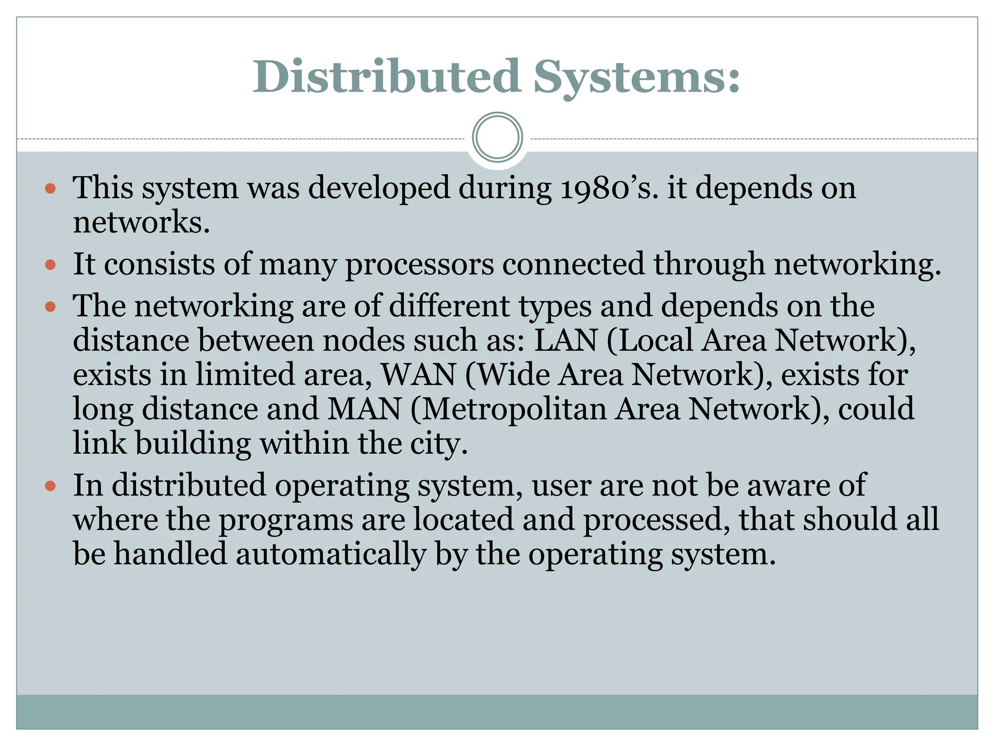 Distributed Systems:
 This system was developed during 1980’s. it depends on
networks.
 It consists of many processors connected through networking.
 The networking are of different types and depends on the
distance between nodes such as: LAN (Local Area Network),
exists in limited area, WAN (Wide Area Network), exists for
long distance and MAN (Metropolitan Area Network), could
link building within the city.
 In distributed operating system, user are not be aware of
where the programs are located and processed, that should all
be handled automatically by the operating system.
 