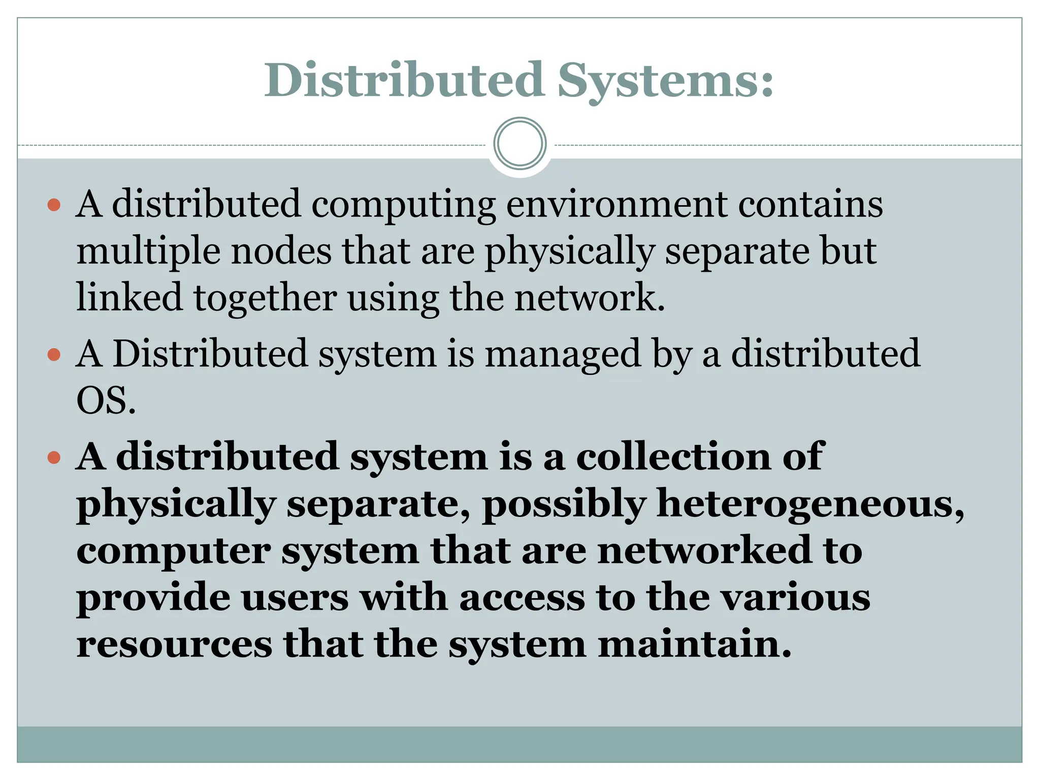 Distributed Systems:
 A distributed computing environment contains
multiple nodes that are physically separate but
linked together using the network.
 A Distributed system is managed by a distributed
OS.
 A distributed system is a collection of
physically separate, possibly heterogeneous,
computer system that are networked to
provide users with access to the various
resources that the system maintain.
 