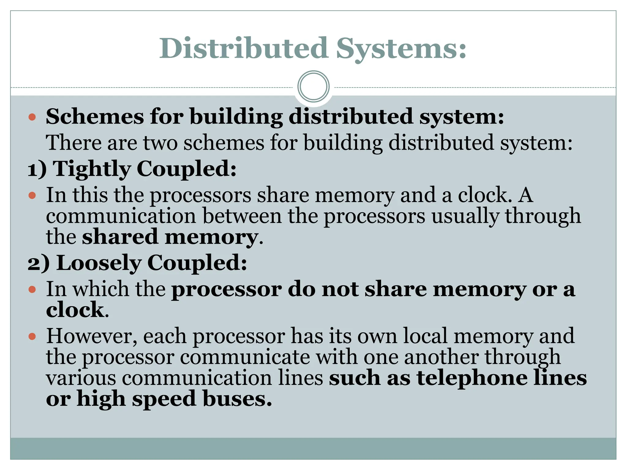 Distributed Systems:
 Schemes for building distributed system:
There are two schemes for building distributed system:
1) Tightly Coupled:
 In this the processors share memory and a clock. A
communication between the processors usually through
the shared memory.
2) Loosely Coupled:
 In which the processor do not share memory or a
clock.
 However, each processor has its own local memory and
the processor communicate with one another through
various communication lines such as telephone lines
or high speed buses.
 