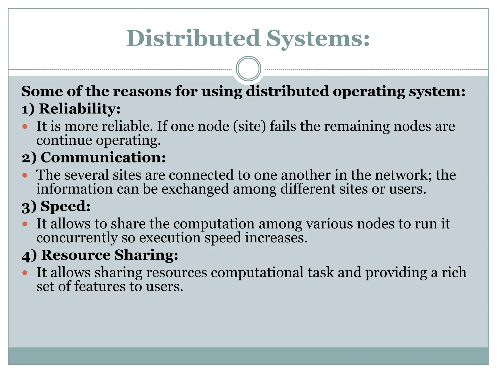 Distributed Systems:
Some of the reasons for using distributed operating system:
1) Reliability:
 It is more reliable. If one node (site) fails the remaining nodes are
continue operating.
2) Communication:
 The several sites are connected to one another in the network; the
information can be exchanged among different sites or users.
3) Speed:
 It allows to share the computation among various nodes to run it
concurrently so execution speed increases.
4) Resource Sharing:
 It allows sharing resources computational task and providing a rich
set of features to users.
 