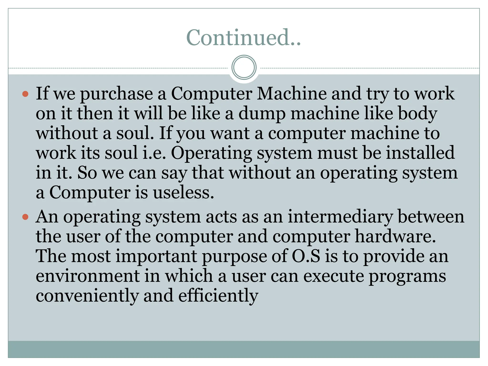 Continued..
 If we purchase a Computer Machine and try to work
on it then it will be like a dump machine like body
without a soul. If you want a computer machine to
work its soul i.e. Operating system must be installed
in it. So we can say that without an operating system
a Computer is useless.
 An operating system acts as an intermediary between
the user of the computer and computer hardware.
The most important purpose of O.S is to provide an
environment in which a user can execute programs
conveniently and efficiently
 