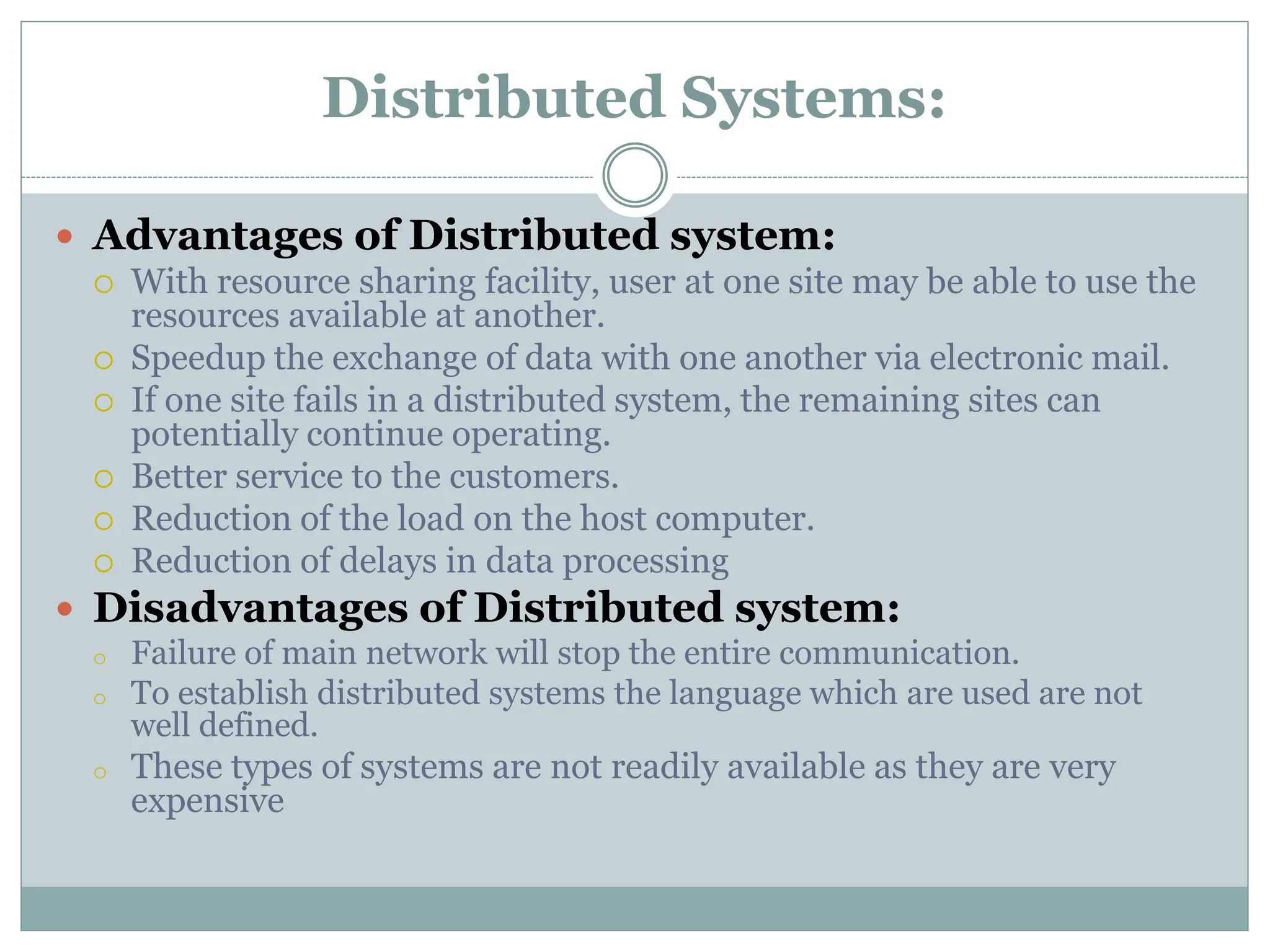 Distributed Systems:
 Advantages of Distributed system:
 With resource sharing facility, user at one site may be able to use the
resources available at another.
 Speedup the exchange of data with one another via electronic mail.
 If one site fails in a distributed system, the remaining sites can
potentially continue operating.
 Better service to the customers.
 Reduction of the load on the host computer.
 Reduction of delays in data processing
 Disadvantages of Distributed system:
o Failure of main network will stop the entire communication.
o To establish distributed systems the language which are used are not
well defined.
o These types of systems are not readily available as they are very
expensive
 